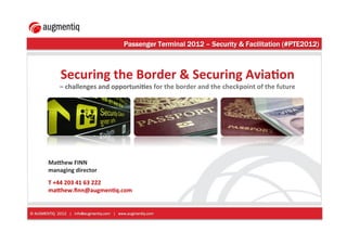 Passenger Terminal 2012 – Security & Facilitation (#PTE2012)!



              Securing)the)Border)&)Securing)Avia3on)
             –)challenges)and)opportuni3es)for)the)border)and)the)checkpoint)of)the)future!




        Ma<hew)FINN)
        managing)director))
        )
        T)+44)203)41)63)222)
        ma<hew.ﬁnn@augmen3q.com)


© AUGMENTIQ 2012 | info@augmentiq.com | www.augmentiq.com
 