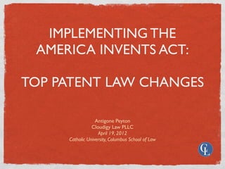 IMPLEMENTING THE
 AMERICA INVENTS ACT:

TOP PATENT LAW CHANGES

                  Antigone Peyton
                Cloudigy Law PLLC
                   April 19, 2012
     Catholic University, Columbus School of Law
 