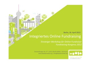 Berlin, 18. April 2012

Integriertes Online Fundraising
            Einsteiger-Workshop für Online-Fundraiser
                           Fundraising Kongress 2012

  Oranienburger Str. 27 | 10117 Berlin-Mitte | Germany
        www.blaetterwald.org | info@blaetterwald.org
 