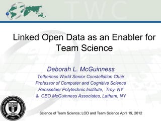 Linked Open Data as an Enabler for
         Team Science

           Deborah L. McGuinness
      Tetherless World Senior Constellation Chair
     Professor of Computer and Cognitive Science
      Rensselaer Polytechnic Institute, Troy, NY
     & CEO McGuinness Associates, Latham, NY


       Science of Team Science; LOD and Team Science April 19, 2012
 