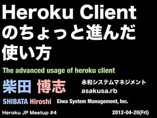 柴田 博志
SHIBATA Hiroshi
永和システムマネジメント
asakusa.rb
Eiwa System Management, Inc.
The advanced usage of heroku client
Heroku JP Meetup #4 2012-04-20(Fri)
Heroku Client
のちょっと進んだ
使い方
 