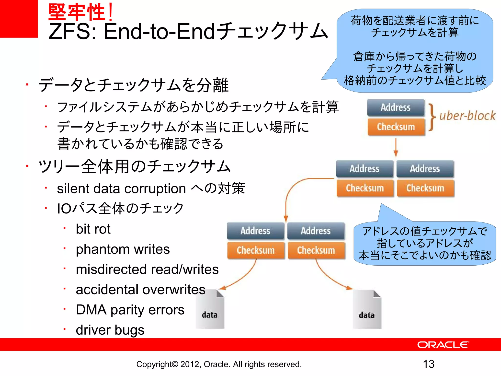 堅牢性!                                                         荷物を配送業者に渡す前に
 ZFS: End-to-Endチェックサム                                          チェックサムを計算

                                                               倉庫から帰ってきた荷物の
                                                                チェックサムを計算し
                                                              格納前のチェックサム値と比較
• データとチェックサムを分離
 • ファイルシステムがあらかじめチェックサムを計算
 • データとチェックサムが本当に正しい場所に
   書かれているかも確認できる
• ツリー全体用のチェックサム
 • silent data corruption への対策
 • IOパス全体のチェック
    • bit rot                                                  アドレスの値チェックサムで
                                                                 指しているアドレスが
    • phantom writes                                           本当にそこでよいのかも確認
    • misdirected read/writes
    • accidental overwrites
    • DMA parity errors
    • driver bugs

              Copyright© 2012, Oracle. All rights reserved.          13
 