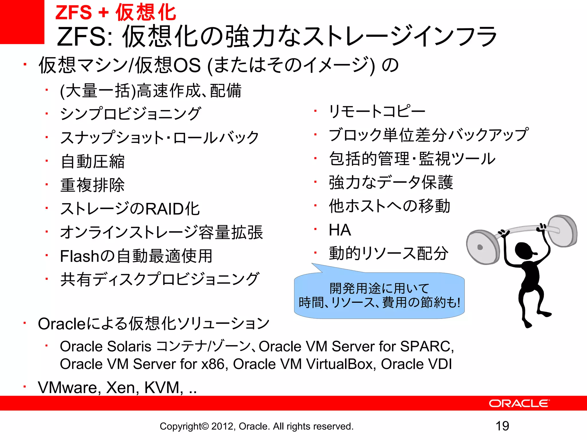 ZFS + 仮想化
      ZFS: 仮想化の強力なストレージインフラ
• 仮想マシン/仮想OS (またはそのイメージ) の
  •   (大量一括)高速作成、配備
  •   シンプロビジョニング                                     •   リモートコピー
  •   スナップショット・ロールバック                                •   ブロック単位差分バックアップ
  •   自動圧縮                                           •   包括的管理・監視ツール
  •   重複排除                                           •   強力なデータ保護
  •   ストレージのRAID化                                    •   他ホストへの移動
  •   オンラインストレージ容量拡張                                 •   HA
  •   Flashの自動最適使用                                   •   動的リソース配分
  •   共有ディスクプロビジョニング                                 開発用途に用いて
                                                  時間、リソース、費用の節約も!
• Oracleによる仮想化ソリューション
  • Oracle Solaris コンテナ/ゾーン、Oracle VM Server for SPARC,
    Oracle VM Server for x86, Oracle VM VirtualBox, Oracle VDI
• VMware, Xen, KVM, ..

                  Copyright© 2012, Oracle. All rights reserved.     19
 