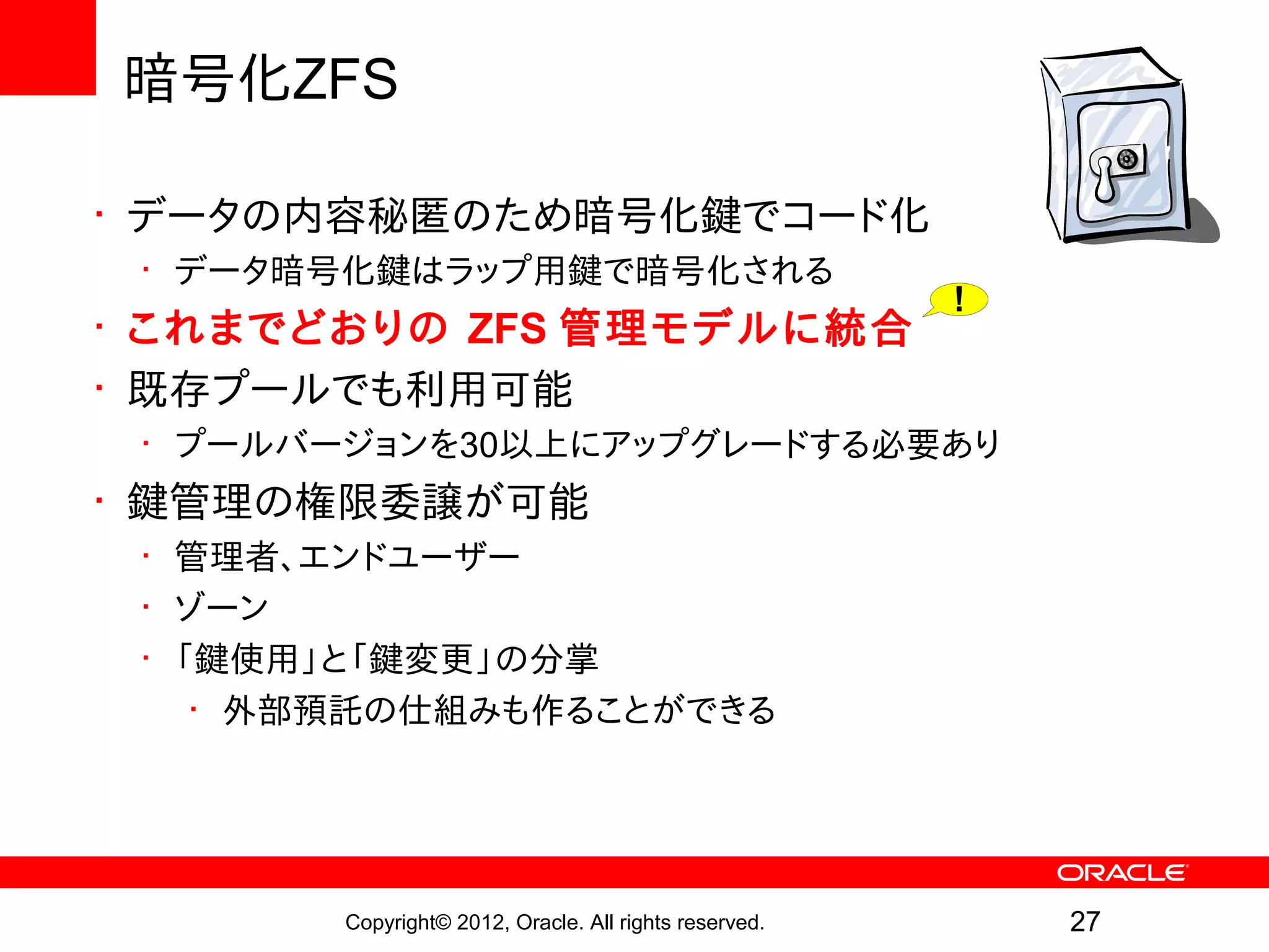 暗号化ZFS

• データの内容秘匿のため暗号化鍵でコード化
 • データ暗号化鍵はラップ用鍵で暗号化される
                                                        !
• これまでどおりの ZFS 管理モデルに統合
• 既存プールでも利用可能
 • プールバージョンを30以上にアップグレードする必要あり
• 鍵管理の権限委譲が可能
 • 管理者、エンドユーザー
 • ゾーン
 • 「鍵使用」と「鍵変更」の分掌
    • 外部預託の仕組みも作ることができる




        Copyright© 2012, Oracle. All rights reserved.       27
 