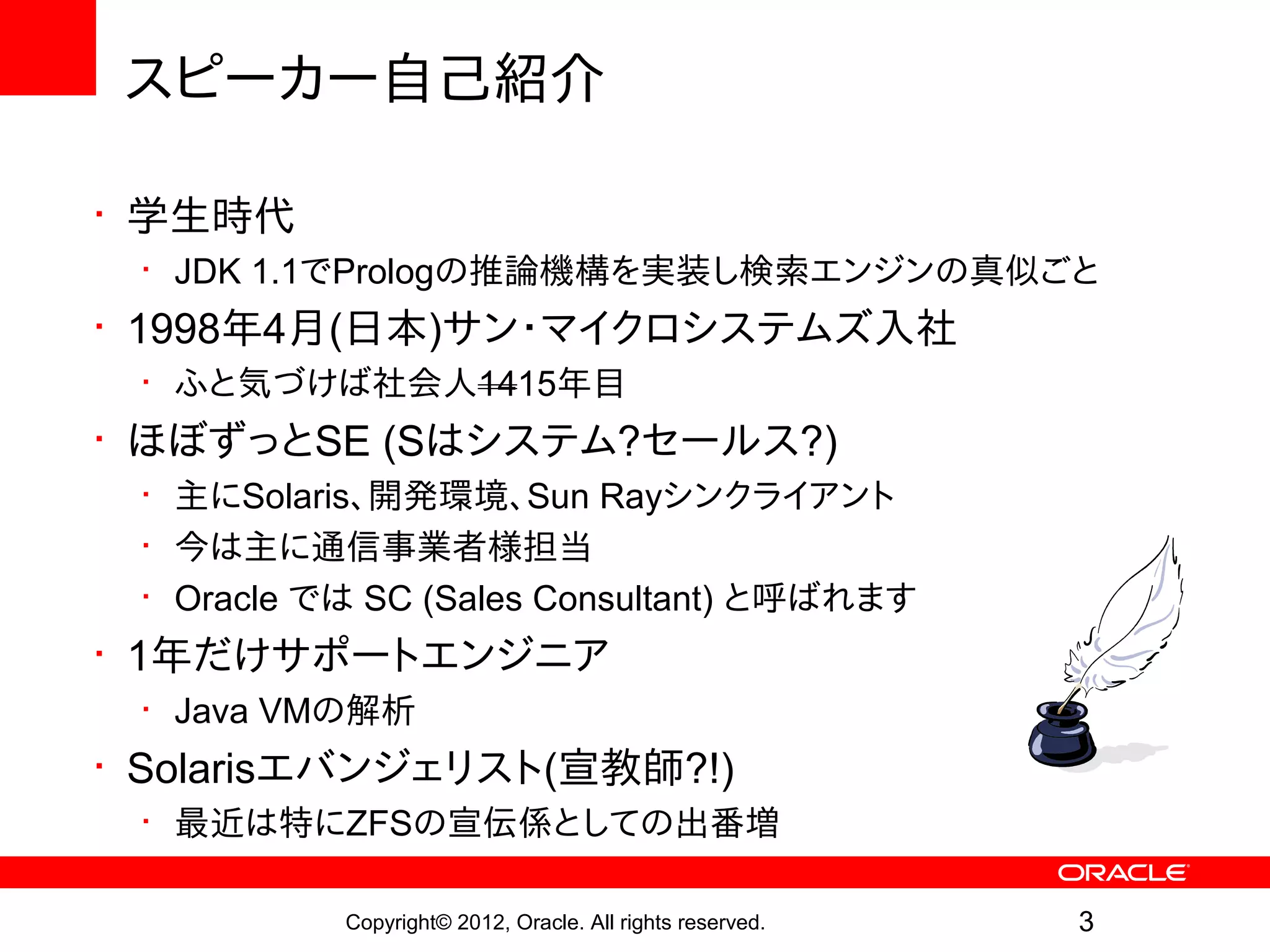 スピーカー自己紹介

• 学生時代
 • JDK 1.1でPrologの推論機構を実装し検索エンジンの真似ごと
• 1998年4月(日本)サン・マイクロシステムズ入社
 • ふと気づけば社会人1415年目
• ほぼずっとSE (Sはシステム?セールス?)
 • 主にSolaris、開発環境、Sun Rayシンクライアント
 • 今は主に通信事業者様担当
 • Oracle では SC (Sales Consultant) と呼ばれます
• 1年だけサポートエンジニア
 • Java VMの解析
• Solarisエバンジェリスト(宣教師?!)
 • 最近は特にZFSの宣伝係としての出番増

           Copyright© 2012, Oracle. All rights reserved.   3
 