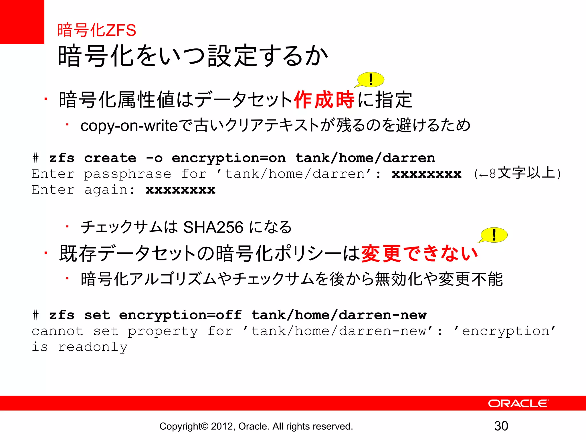 暗号化ZFS
  暗号化をいつ設定するか
                                                              !
 • 暗号化属性値はデータセット作成時に指定
   • copy-on-writeで古いクリアテキストが残るのを避けるため
# zfs create -o encryption=on tank/home/darren
Enter passphrase for ’tank/home/darren’: xxxxxxxx (←8文字以上)
Enter again: xxxxxxxx

   • チェックサムは SHA256 になる
                                                                  !
 • 既存データセットの暗号化ポリシーは変更できない
   • 暗号化アルゴリズムやチェックサムを後から無効化や変更不能

# zfs set encryption=off tank/home/darren-new
cannot set property for ’tank/home/darren-new’: ’encryption’
is readonly




              Copyright© 2012, Oracle. All rights reserved.       30
 