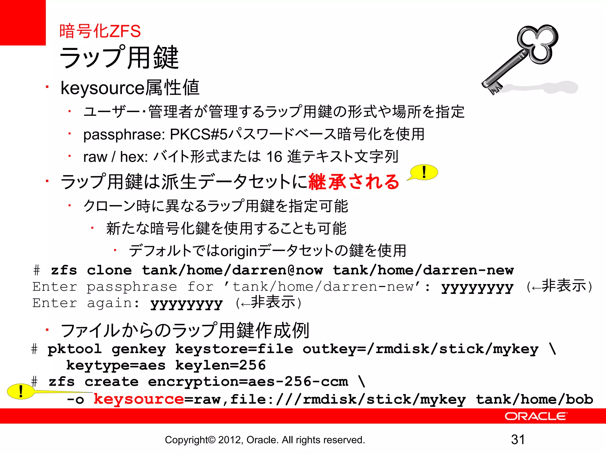 暗号化ZFS
    ラップ用鍵
  • keysource属性値
     • ユーザー・管理者が管理するラップ用鍵の形式や場所を指定
     • passphrase: PKCS#5パスワードベース暗号化を使用
     • raw / hex: バイト形式または 16 進テキスト文字列
                                                                !
  • ラップ用鍵は派生データセットに継承される
     • クローン時に異なるラップ用鍵を指定可能
        • 新たな暗号化鍵を使用することも可能
           • デフォルトではoriginデータセットの鍵を使用
 # zfs clone tank/home/darren@now tank/home/darren-new
 Enter passphrase for ’tank/home/darren-new’: yyyyyyyy (←非表示)
 Enter again: yyyyyyyy (←非表示)
  • ファイルからのラップ用鍵作成例
  # pktool genkey keystore=file outkey=/rmdisk/stick/mykey 
      keytype=aes keylen=256
  # zfs create encryption=aes-256-ccm 
!     -o keysource=raw,file:///rmdisk/stick/mykey tank/home/bob

                Copyright© 2012, Oracle. All rights reserved.       31
 