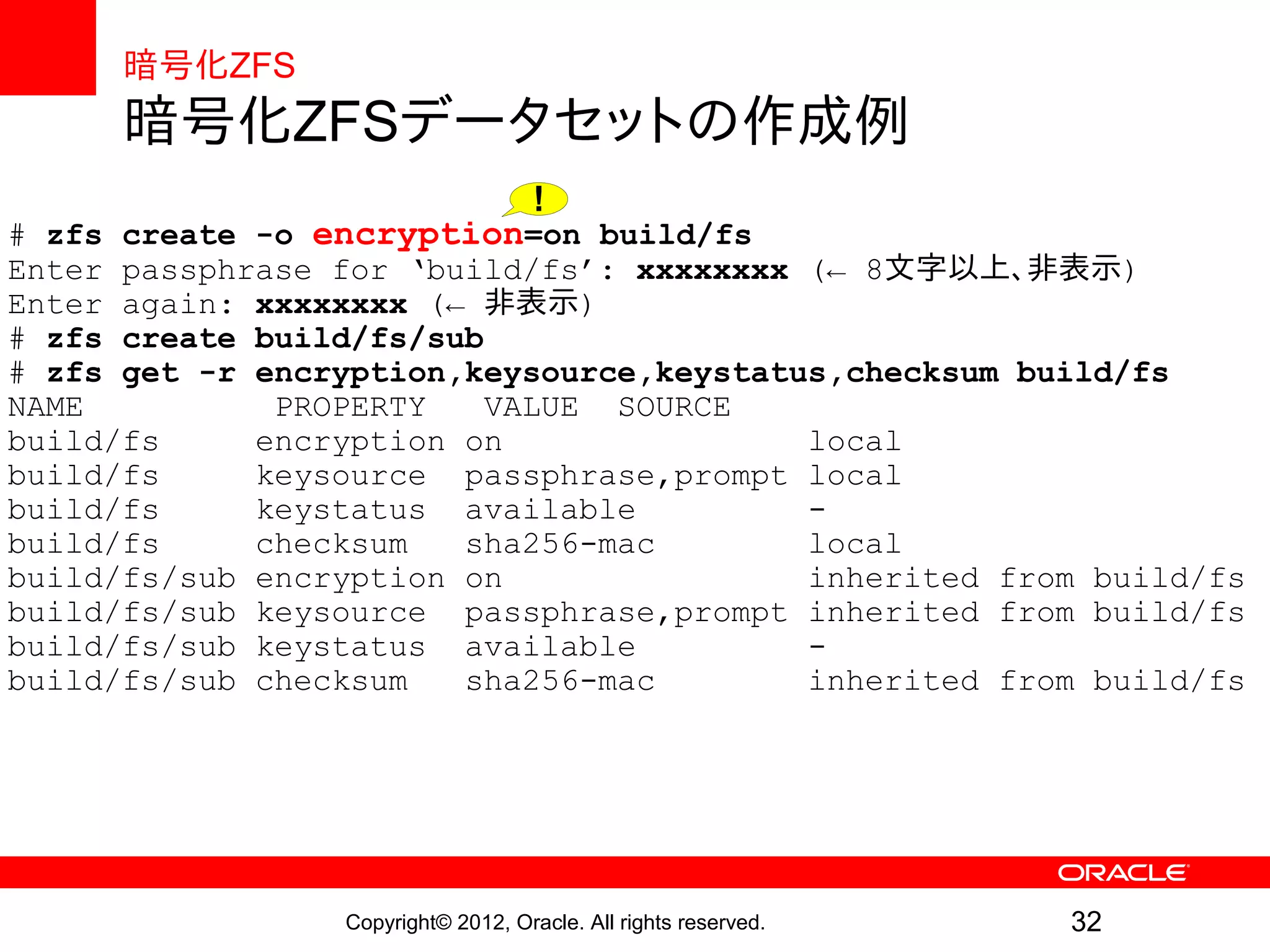 暗号化ZFS
      暗号化ZFSデータセットの作成例
                                     !
# zfs create -o encryption=on build/fs
Enter passphrase for ‘build/fs’: xxxxxxxx (← 8文字以上、非表示)
Enter again: xxxxxxxx (← 非表示)
# zfs create build/fs/sub
# zfs get -r encryption,keysource,keystatus,checksum build/fs
NAME          PROPERTY    VALUE SOURCE
build/fs     encryption on                local
build/fs     keysource passphrase,prompt local
build/fs     keystatus available          -
build/fs     checksum   sha256-mac        local
build/fs/sub encryption on                inherited from build/fs
build/fs/sub keysource passphrase,prompt inherited from build/fs
build/fs/sub keystatus available          -
build/fs/sub checksum   sha256-mac        inherited from build/fs




                 Copyright© 2012, Oracle. All rights reserved.   32
 