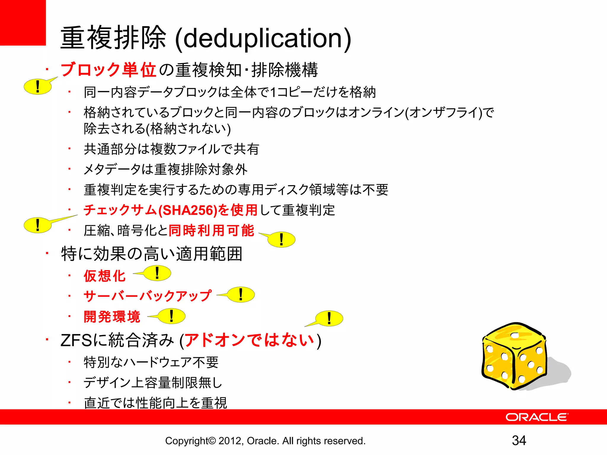 重複排除 (deduplication)
    • ブロック単位の重複検知・排除機構
!    • 同一内容データブロックは全体で1コピーだけを格納
     • 格納されているブロックと同一内容のブロックはオンライン(オンザフライ)で
       除去される(格納されない)
     • 共通部分は複数ファイルで共有
     • メタデータは重複排除対象外
     • 重複判定を実行するための専用ディスク領域等は不要
     • チェックサム(SHA256)を使用して重複判定
!    • 圧縮、暗号化と同時利用可能
                                       !
    • 特に効果の高い適用範囲
       • 仮想化  !
       • サーバーバックアップ !
       • 開発環境   !         !
    • ZFSに統合済み (アドオンではない)
     • 特別なハードウェア不要
     • デザイン上容量制限無し
     • 直近では性能向上を重視

              Copyright© 2012, Oracle. All rights reserved.   34
 
