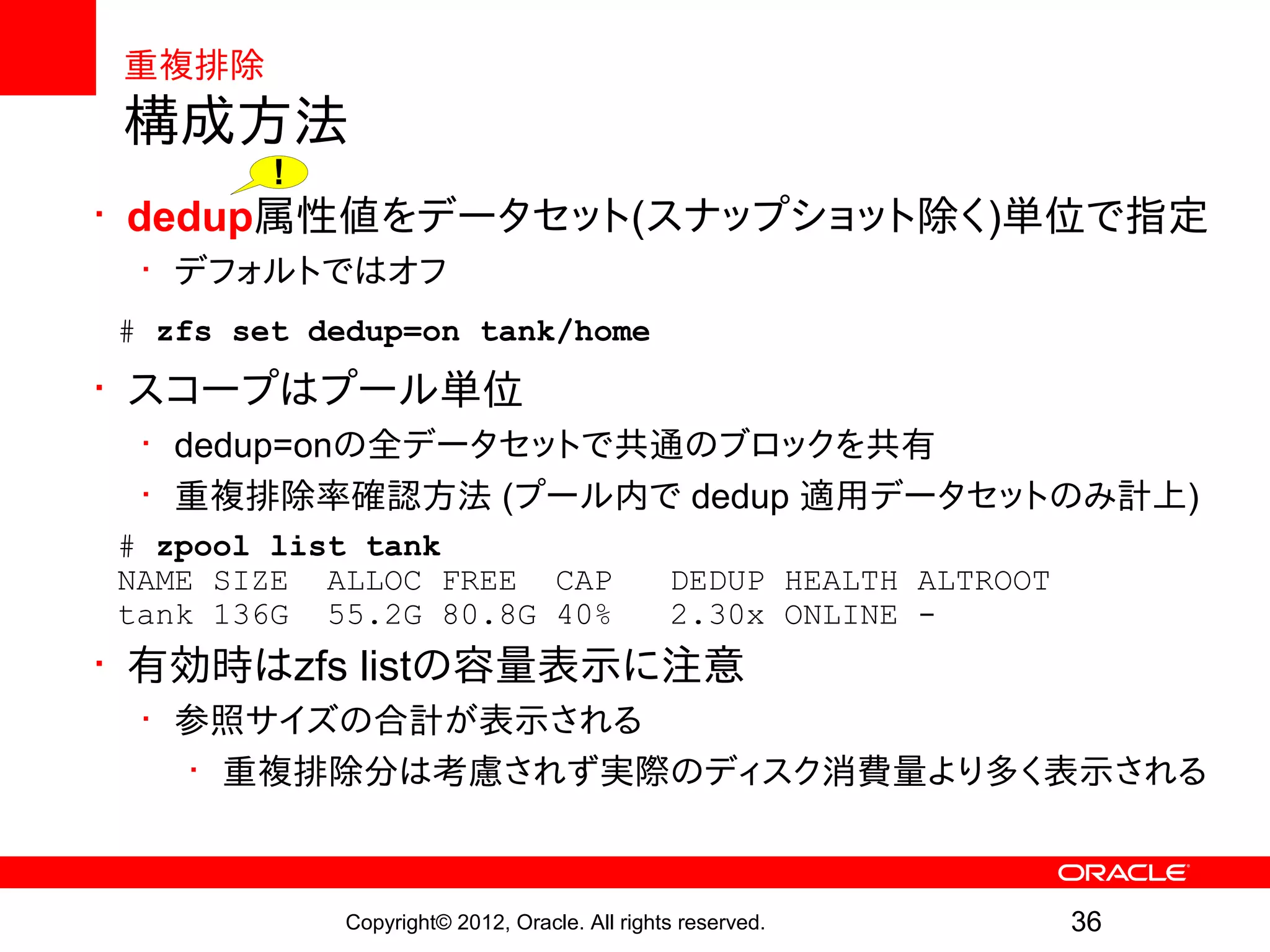 重複排除
構成方法
        !
• dedup属性値をデータセット(スナップショット除く)単位で指定
 • デフォルトではオフ
# zfs set dedup=on tank/home
• スコープはプール単位
 • dedup=onの全データセットで共通のブロックを共有
 • 重複排除率確認方法 (プール内で dedup 適用データセットのみ計上)
# zpool list tank
NAME SIZE ALLOC FREE CAP                      DEDUP HEALTH ALTROOT
tank 136G 55.2G 80.8G 40%                     2.30x ONLINE -
• 有効時はzfs listの容量表示に注意
 • 参照サイズの合計が表示される
   • 重複排除分は考慮されず実際のディスク消費量より多く表示される



            Copyright© 2012, Oracle. All rights reserved.            36
 