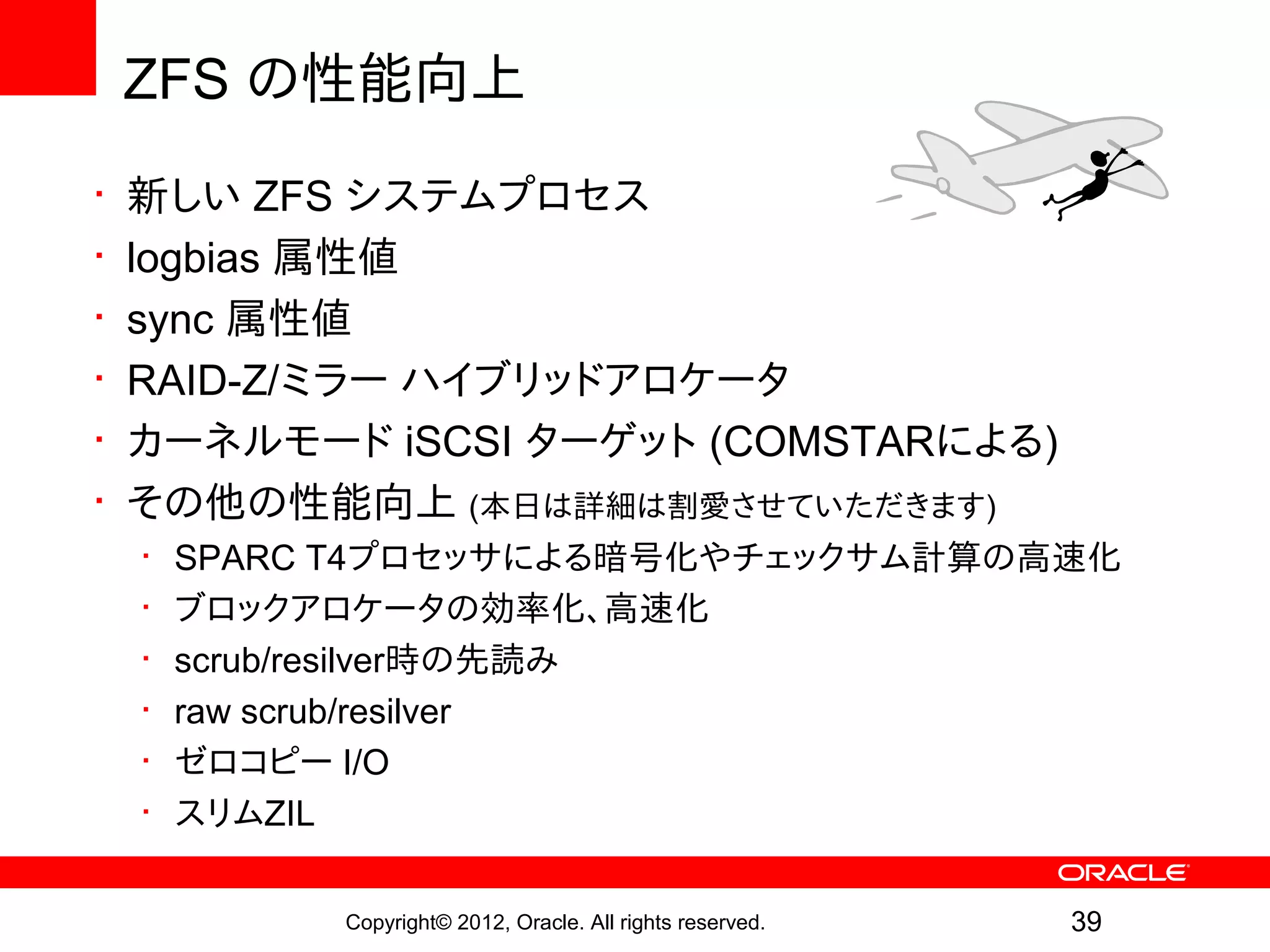 ZFS の性能向上
•   新しい ZFS システムプロセス
•   logbias 属性値
•   sync 属性値
•   RAID-Z/ミラー ハイブリッドアロケータ
•   カーネルモード iSCSI ターゲット (COMSTARによる)
•   その他の性能向上 (本日は詳細は割愛させていただきます)
    •   SPARC T4プロセッサによる暗号化やチェックサム計算の高速化
    •   ブロックアロケータの効率化、高速化
    •   scrub/resilver時の先読み
    •   raw scrub/resilver
    •   ゼロコピー I/O
    •   スリムZIL

             Copyright© 2012, Oracle. All rights reserved.   39
 