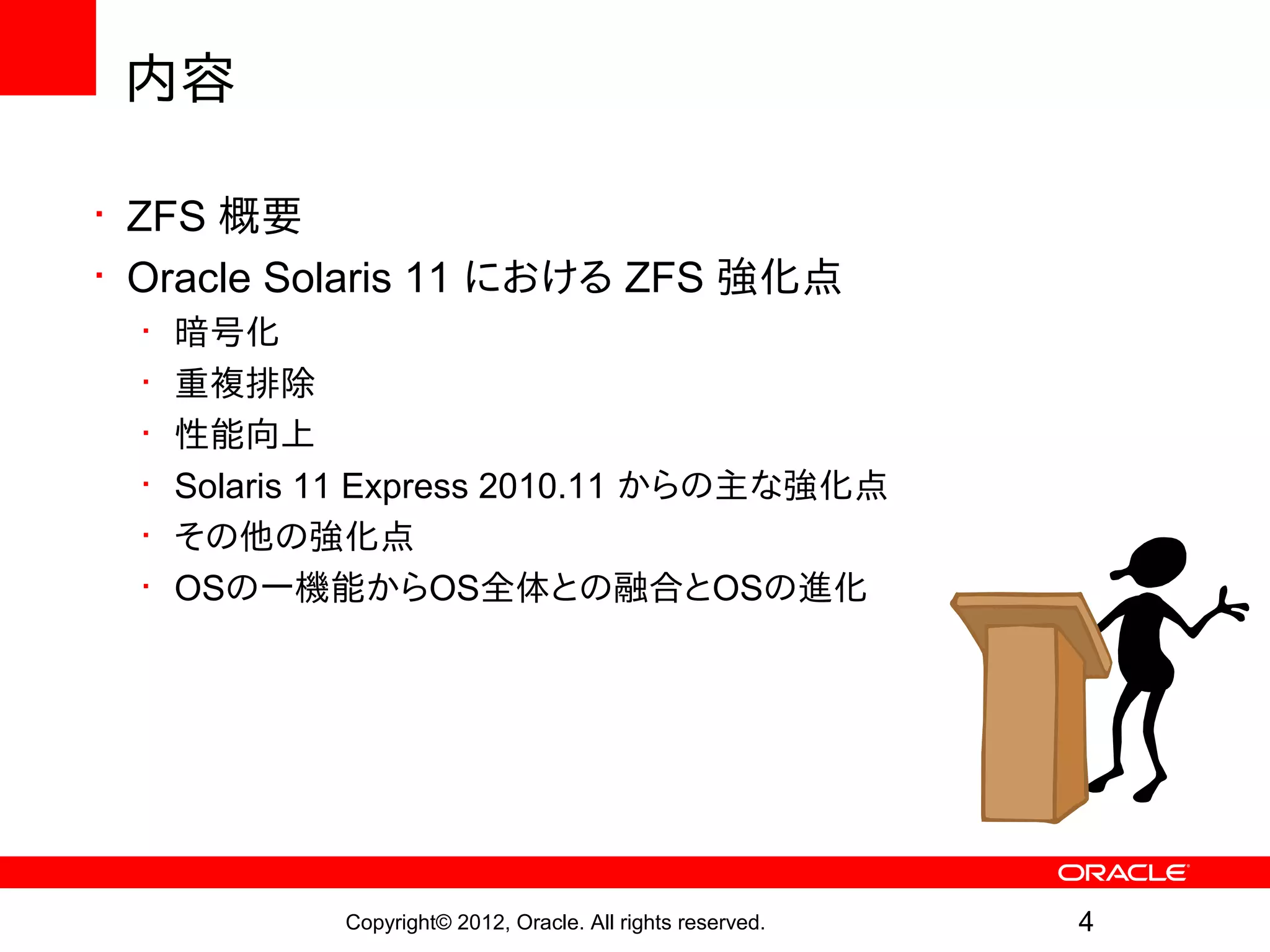 内容

• ZFS 概要
• Oracle Solaris 11 における ZFS 強化点
  •   暗号化
  •   重複排除
  •   性能向上
  •   Solaris 11 Express 2010.11 からの主な強化点
  •   その他の強化点
  •   OSの一機能からOS全体との融合とOSの進化




              Copyright© 2012, Oracle. All rights reserved.   4
 