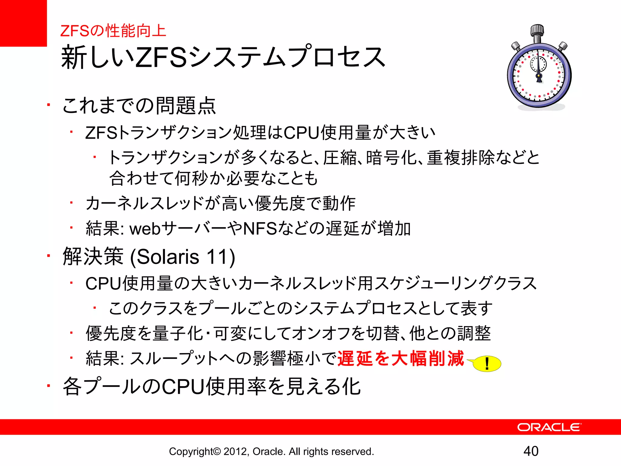 ZFSの性能向上
 新しいZFSシステムプロセス
• これまでの問題点
  • ZFSトランザクション処理はCPU使用量が大きい
     • トランザクションが多くなると、圧縮、暗号化、重複排除などと
       合わせて何秒か必要なことも
  • カーネルスレッドが高い優先度で動作
  • 結果: webサーバーやNFSなどの遅延が増加
• 解決策 (Solaris 11)
  • CPU使用量の大きいカーネルスレッド用スケジューリングクラス
     • このクラスをプールごとのシステムプロセスとして表す
  • 優先度を量子化・可変にしてオンオフを切替、他との調整
  • 結果: スループットへの影響極小で遅延を大幅削減 !
• 各プールのCPU使用率を見える化

            Copyright© 2012, Oracle. All rights reserved.   40
 