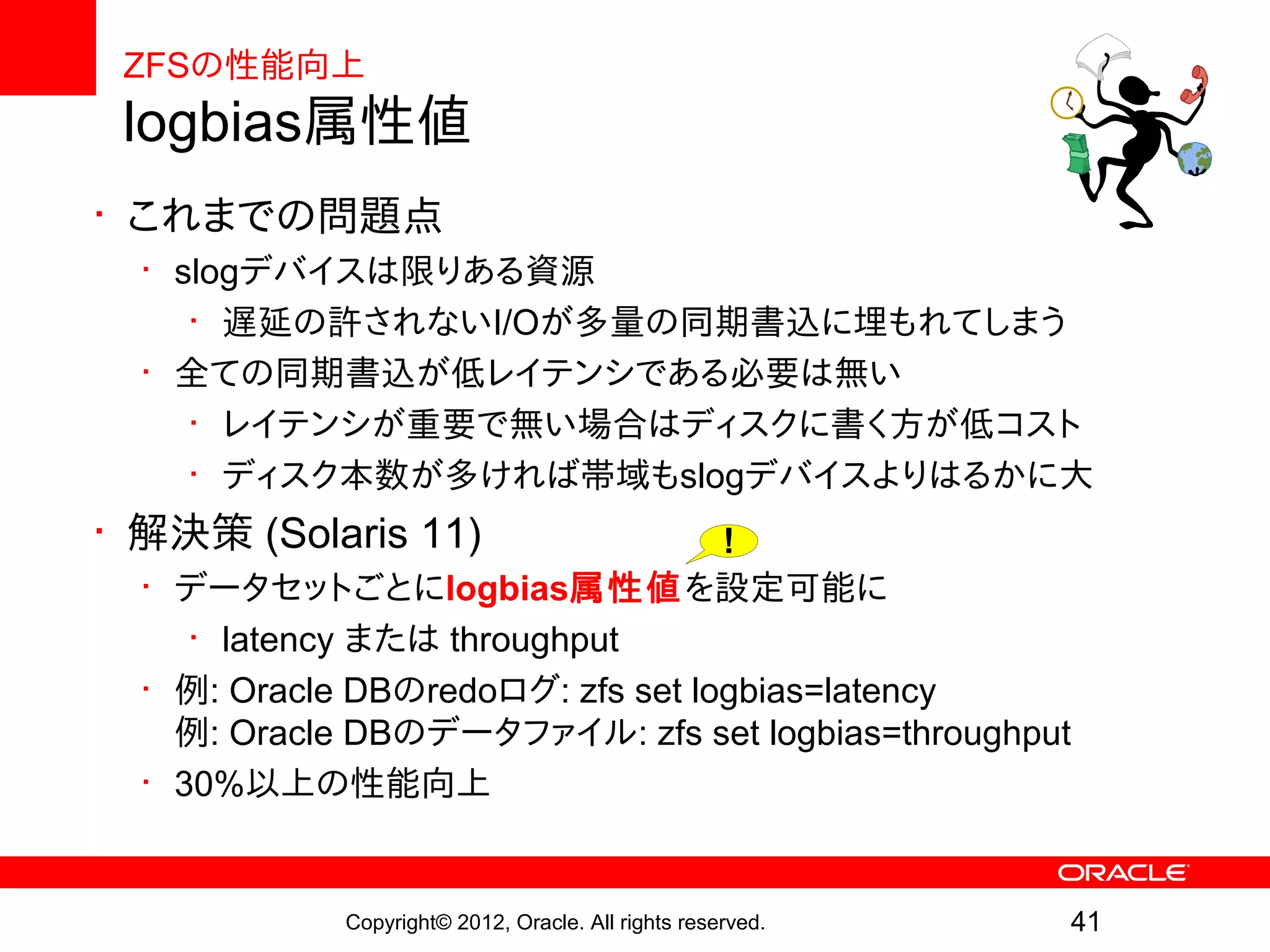 ZFSの性能向上
 logbias属性値
• これまでの問題点
  • slogデバイスは限りある資源
     • 遅延の許されないI/Oが多量の同期書込に埋もれてしまう
  • 全ての同期書込が低レイテンシである必要は無い
     • レイテンシが重要で無い場合はディスクに書く方が低コスト
     • ディスク本数が多ければ帯域もslogデバイスよりはるかに大
• 解決策 (Solaris 11)                 !
  • データセットごとにlogbias属性値を設定可能に
     • latency または throughput
  • 例: Oracle DBのredoログ: zfs set logbias=latency
    例: Oracle DBのデータファイル: zfs set logbias=throughput
  • 30%以上の性能向上


            Copyright© 2012, Oracle. All rights reserved.   41
 