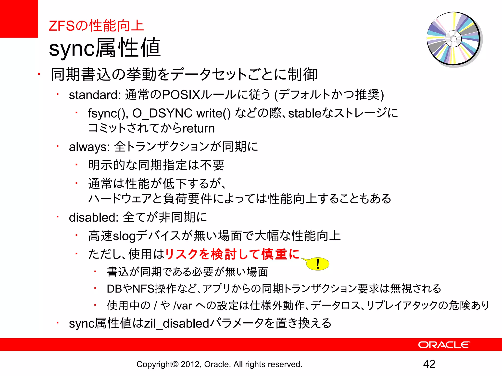 ZFSの性能向上
sync属性値
• 同期書込の挙動をデータセットごとに制御
 • standard: 通常のPOSIXルールに従う (デフォルトかつ推奨)
    • fsync(), O_DSYNC write() などの際、stableなストレージに
      コミットされてからreturn
 • always: 全トランザクションが同期に
    • 明示的な同期指定は不要
    • 通常は性能が低下するが、
      ハードウェアと負荷要件によっては性能向上することもある
 • disabled: 全てが非同期に
    • 高速slogデバイスが無い場面で大幅な性能向上
    • ただし、使用はリスクを検討して慎重に
      • 書込が同期である必要が無い場面
                                                            !
      • DBやNFS操作など、アプリからの同期トランザクション要求は無視される
      • 使用中の / や /var への設定は仕様外動作、データロス、リプレイアタックの危険あり
 • sync属性値はzil_disabledパラメータを置き換える


            Copyright© 2012, Oracle. All rights reserved.       42
 