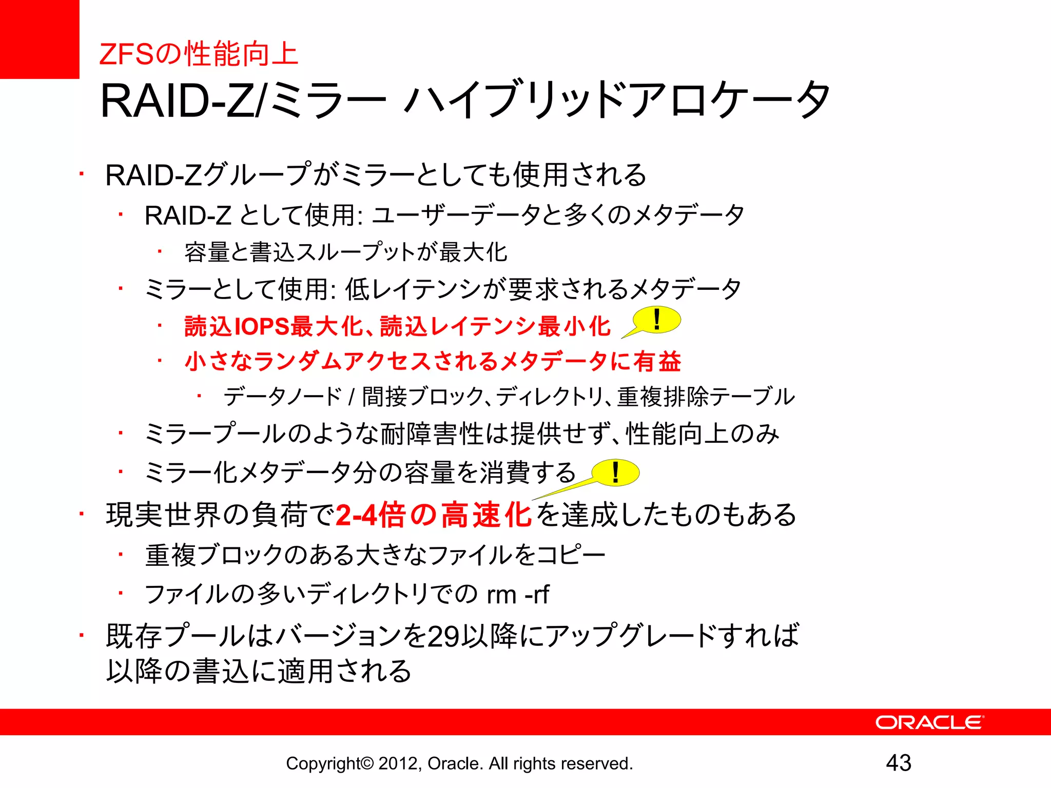 ZFSの性能向上
RAID-Z/ミラー ハイブリッドアロケータ
• RAID-Zグループがミラーとしても使用される
 • RAID-Z として使用: ユーザーデータと多くのメタデータ
   • 容量と書込スループットが最大化
 • ミラーとして使用: 低レイテンシが要求されるメタデータ
   • 読込IOPS最大化、読込レイテンシ最小化 !
   • 小さなランダムアクセスされるメタデータに有益
     • データノード / 間接ブロック、ディレクトリ、重複排除テーブル
 • ミラープールのような耐障害性は提供せず、性能向上のみ
 • ミラー化メタデータ分の容量を消費する !
• 現実世界の負荷で2-4倍の高速化を達成したものもある
 • 重複ブロックのある大きなファイルをコピー
 • ファイルの多いディレクトリでの rm -rf
• 既存プールはバージョンを29以降にアップグレードすれば
  以降の書込に適用される


         Copyright© 2012, Oracle. All rights reserved.   43
 