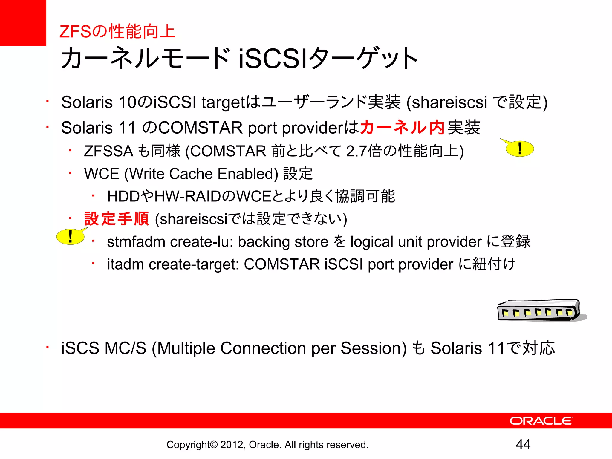 ZFSの性能向上
 カーネルモード iSCSIターゲット
• Solaris 10のiSCSI targetはユーザーランド実装 (shareiscsi で設定)
• Solaris 11 のCOMSTAR port providerはカーネル内実装
   • ZFSSA も同様 (COMSTAR 前と比べて 2.7倍の性能向上)          !
  • WCE (Write Cache Enabled) 設定
     • HDDやHW-RAIDのWCEとより良く協調可能
  • 設定手順 (shareiscsiでは設定できない)
  ! • stmfadm create-lu: backing store を logical unit provider に登録
     • itadm create-target: COMSTAR iSCSI port provider に紐付け




• iSCS MC/S (Multiple Connection per Session) も Solaris 11で対応




               Copyright© 2012, Oracle. All rights reserved.   44
 