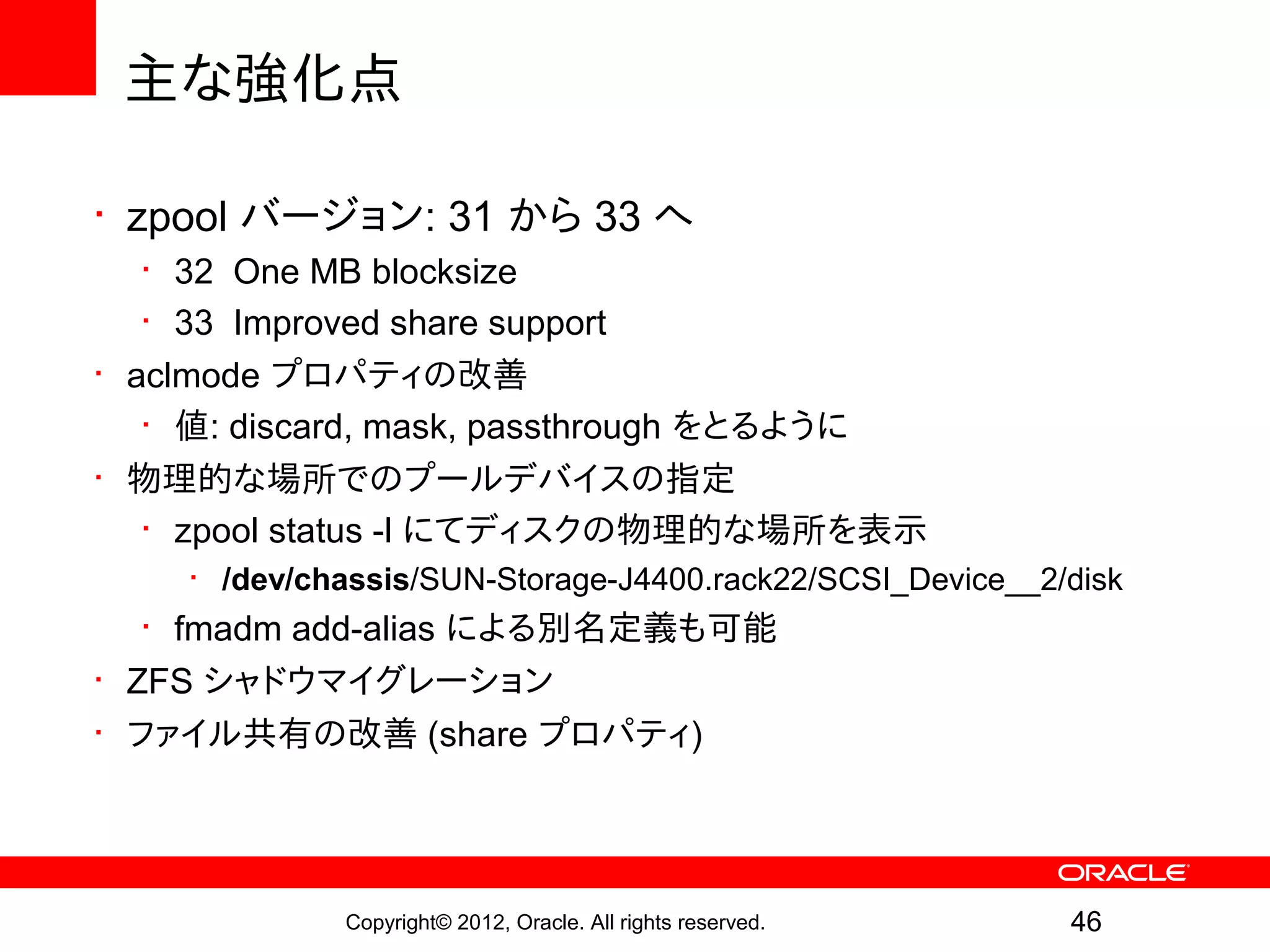 主な強化点

• zpool バージョン: 31 から 33 へ
   • 32 One MB blocksize
   • 33 Improved share support
• aclmode プロパティの改善
   • 値: discard, mask, passthrough をとるように
• 物理的な場所でのプールデバイスの指定
   • zpool status -l にてディスクの物理的な場所を表示
    • /dev/chassis/SUN-Storage-J4400.rack22/SCSI_Device__2/disk
   • fmadm add-alias による別名定義も可能
• ZFS シャドウマイグレーション
• ファイル共有の改善 (share プロパティ)




             Copyright© 2012, Oracle. All rights reserved.   46
 