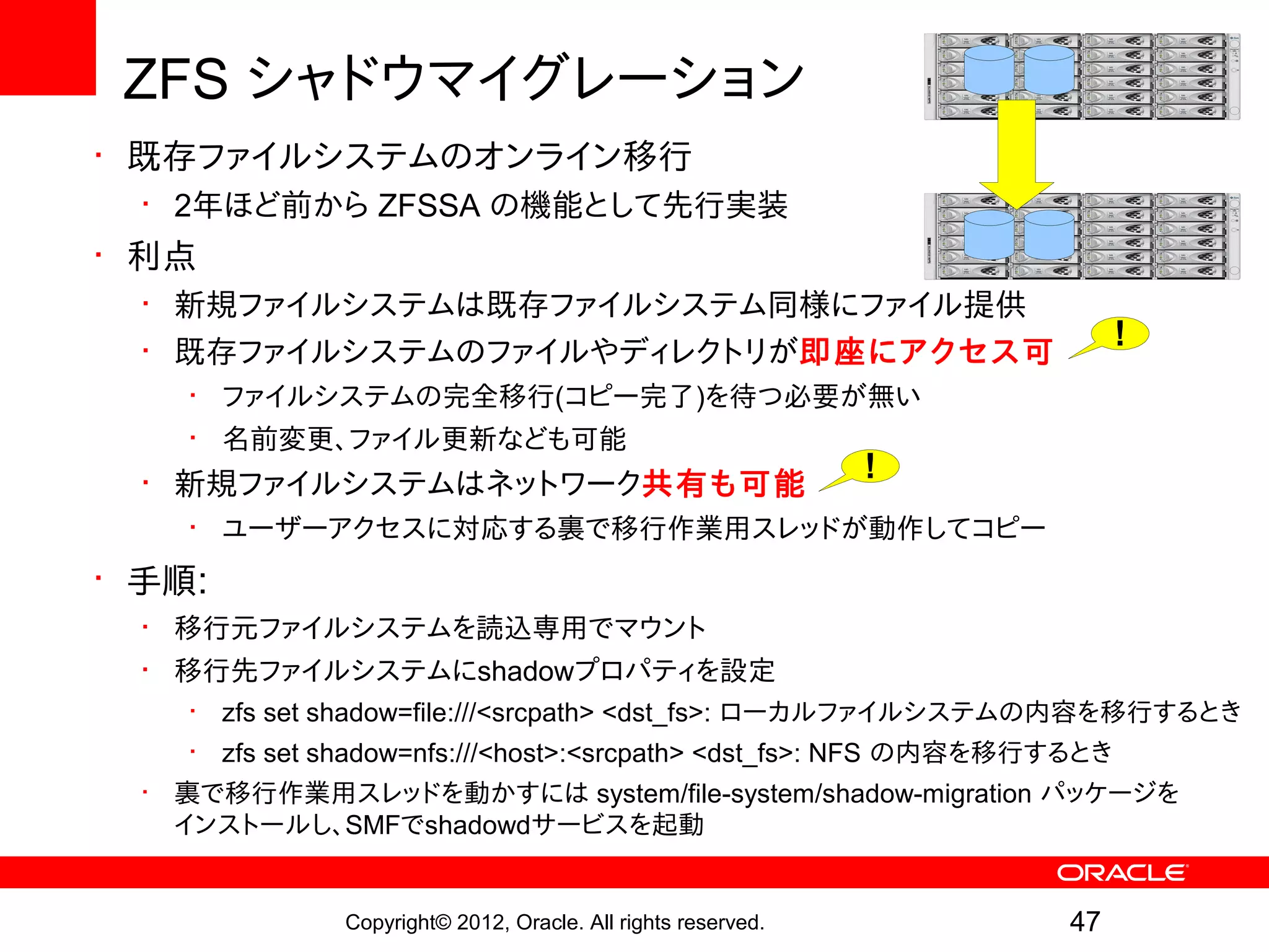 ZFS シャドウマイグレーション
• 既存ファイルシステムのオンライン移行
  • 2年ほど前から ZFSSA の機能として先行実装
• 利点
  • 新規ファイルシステムは既存ファイルシステム同様にファイル提供
  • 既存ファイルシステムのファイルやディレクトリが即座にアクセス可
                                                                          !
    • ファイルシステムの完全移行(コピー完了)を待つ必要が無い
    • 名前変更、ファイル更新なども可能
  • 新規ファイルシステムはネットワーク共有も可能                                      !
    • ユーザーアクセスに対応する裏で移行作業用スレッドが動作してコピー
• 手順:
  • 移行元ファイルシステムを読込専用でマウント
  • 移行先ファイルシステムにshadowプロパティを設定
    •   zfs set shadow=file:///<srcpath> <dst_fs>: ローカルファイルシステムの内容を移行するとき
    •   zfs set shadow=nfs:///<host>:<srcpath> <dst_fs>: NFS の内容を移行するとき
  • 裏で移行作業用スレッドを動かすには system/file-system/shadow-migration パッケージを
    インストールし、SMFでshadowdサービスを起動


                Copyright© 2012, Oracle. All rights reserved.       47
 