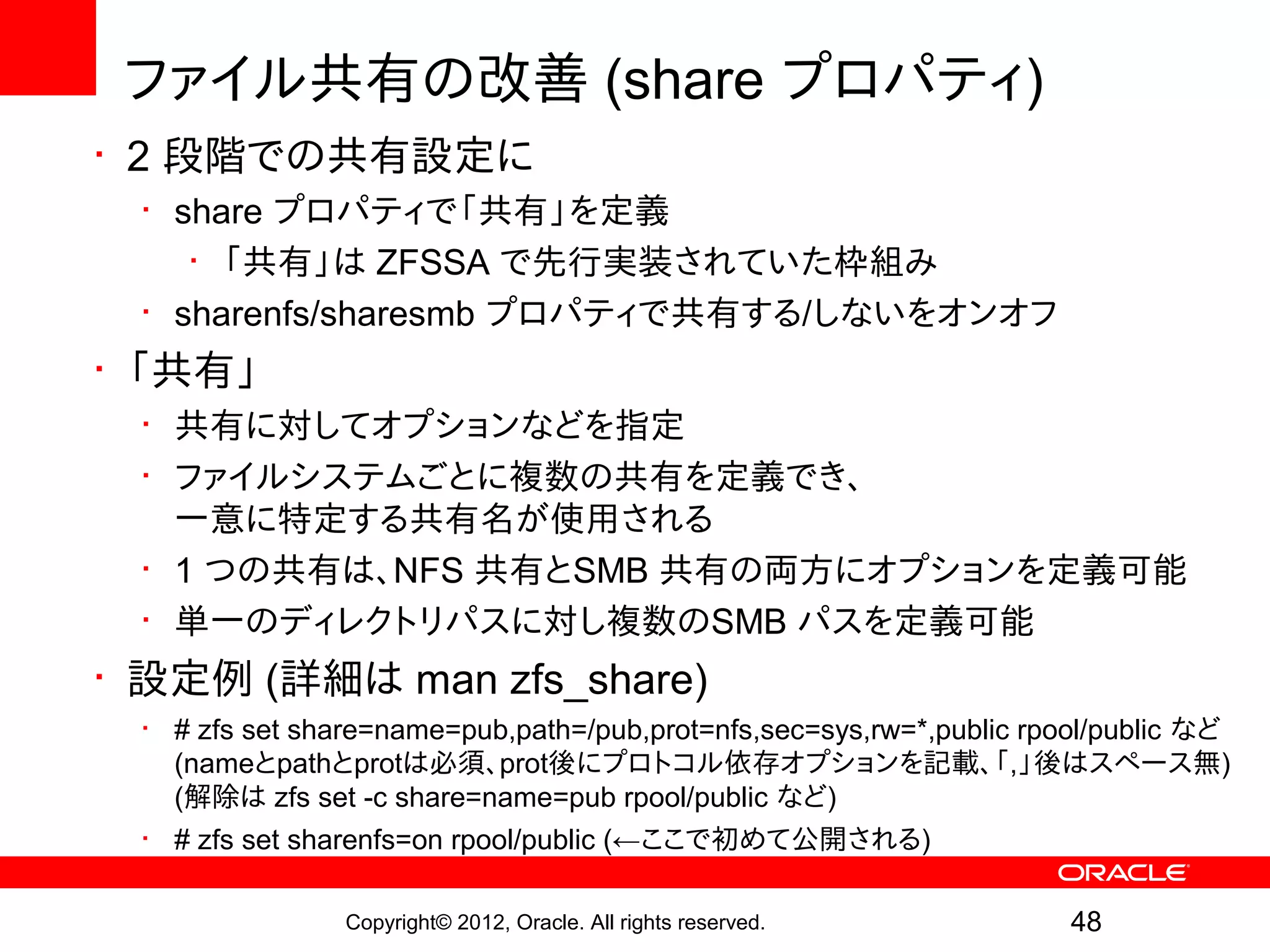 ファイル共有の改善 (share プロパティ)
• 2 段階での共有設定に
 • share プロパティで「共有」を定義
    • 「共有」は ZFSSA で先行実装されていた枠組み
 • sharenfs/sharesmb プロパティで共有する/しないをオンオフ
• 「共有」
 • 共有に対してオプションなどを指定
 • ファイルシステムごとに複数の共有を定義でき、
   一意に特定する共有名が使用される
 • 1 つの共有は、NFS 共有とSMB 共有の両方にオプションを定義可能
 • 単一のディレクトリパスに対し複数のSMB パスを定義可能
• 設定例 (詳細は man zfs_share)
 • # zfs set share=name=pub,path=/pub,prot=nfs,sec=sys,rw=*,public rpool/public など
   (nameとpathとprotは必須、prot後にプロトコル依存オプションを記載、「,」後はスペース無)
   (解除は zfs set -c share=name=pub rpool/public など)
 • # zfs set sharenfs=on rpool/public (←ここで初めて公開される)

                Copyright© 2012, Oracle. All rights reserved.         48
 