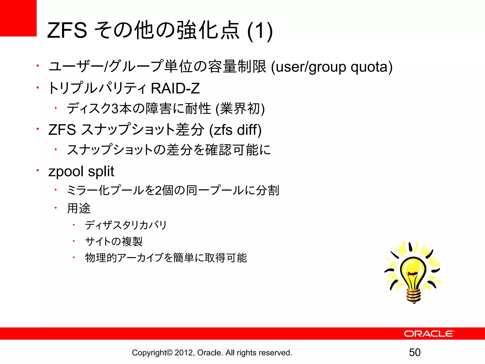 ZFS その他の強化点 (1)
• ユーザー/グループ単位の容量制限 (user/group quota)
• トリプルパリティ RAID-Z
   • ディスク3本の障害に耐性 (業界初)
• ZFS スナップショット差分 (zfs diff)
   • スナップショットの差分を確認可能に
• zpool split
   • ミラー化プールを2個の同一プールに分割
   • 用途
      • ディザスタリカバリ
      • サイトの複製
      • 物理的アーカイブを簡単に取得可能




                Copyright© 2012, Oracle. All rights reserved.   50
 
