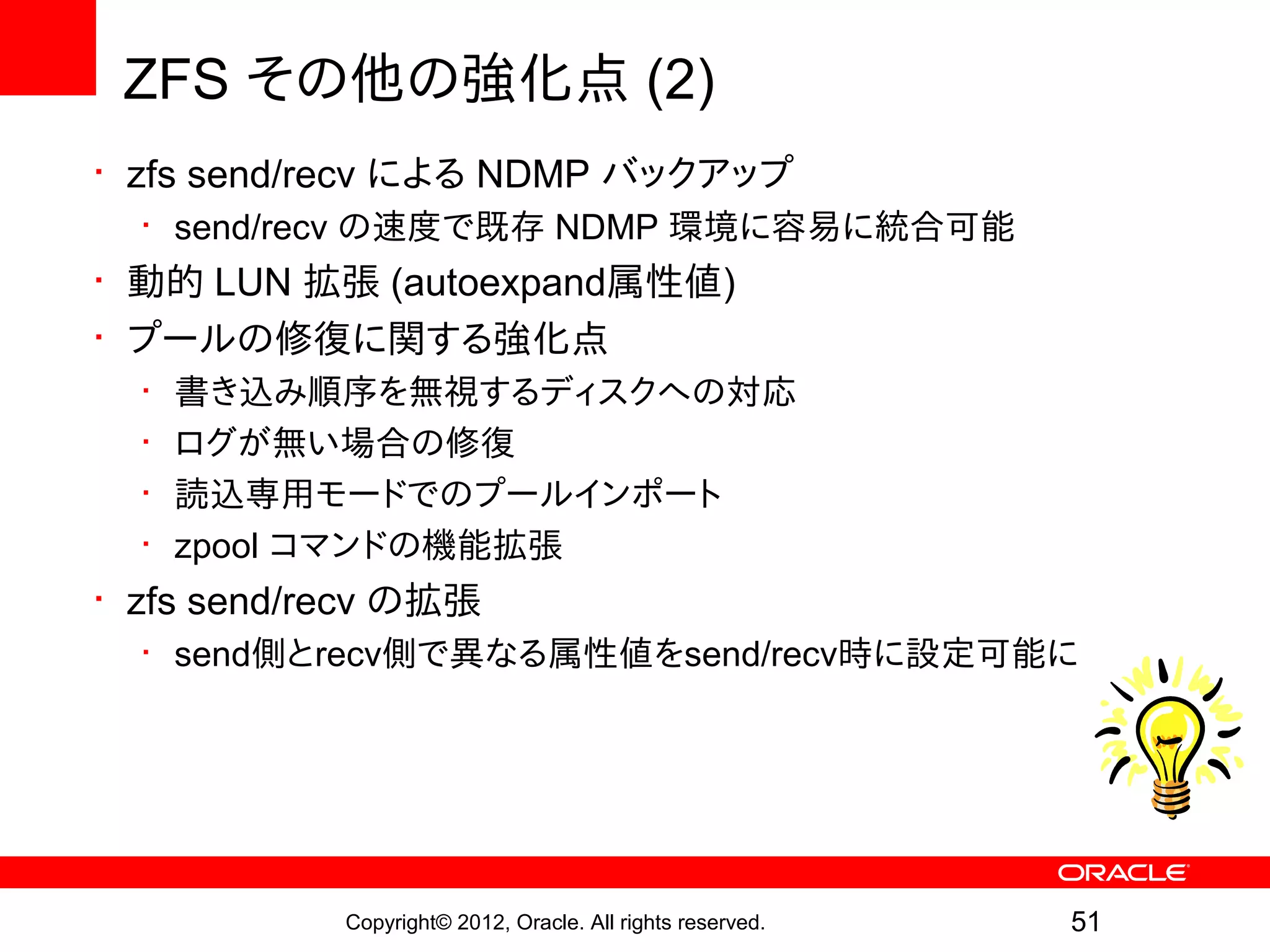 ZFS その他の強化点 (2)
• zfs send/recv による NDMP バックアップ
  • send/recv の速度で既存 NDMP 環境に容易に統合可能
• 動的 LUN 拡張 (autoexpand属性値)
• プールの修復に関する強化点
  •   書き込み順序を無視するディスクへの対応
  •   ログが無い場合の修復
  •   読込専用モードでのプールインポート
  •   zpool コマンドの機能拡張
• zfs send/recv の拡張
  • send側とrecv側で異なる属性値をsend/recv時に設定可能に




            Copyright© 2012, Oracle. All rights reserved.   51
 