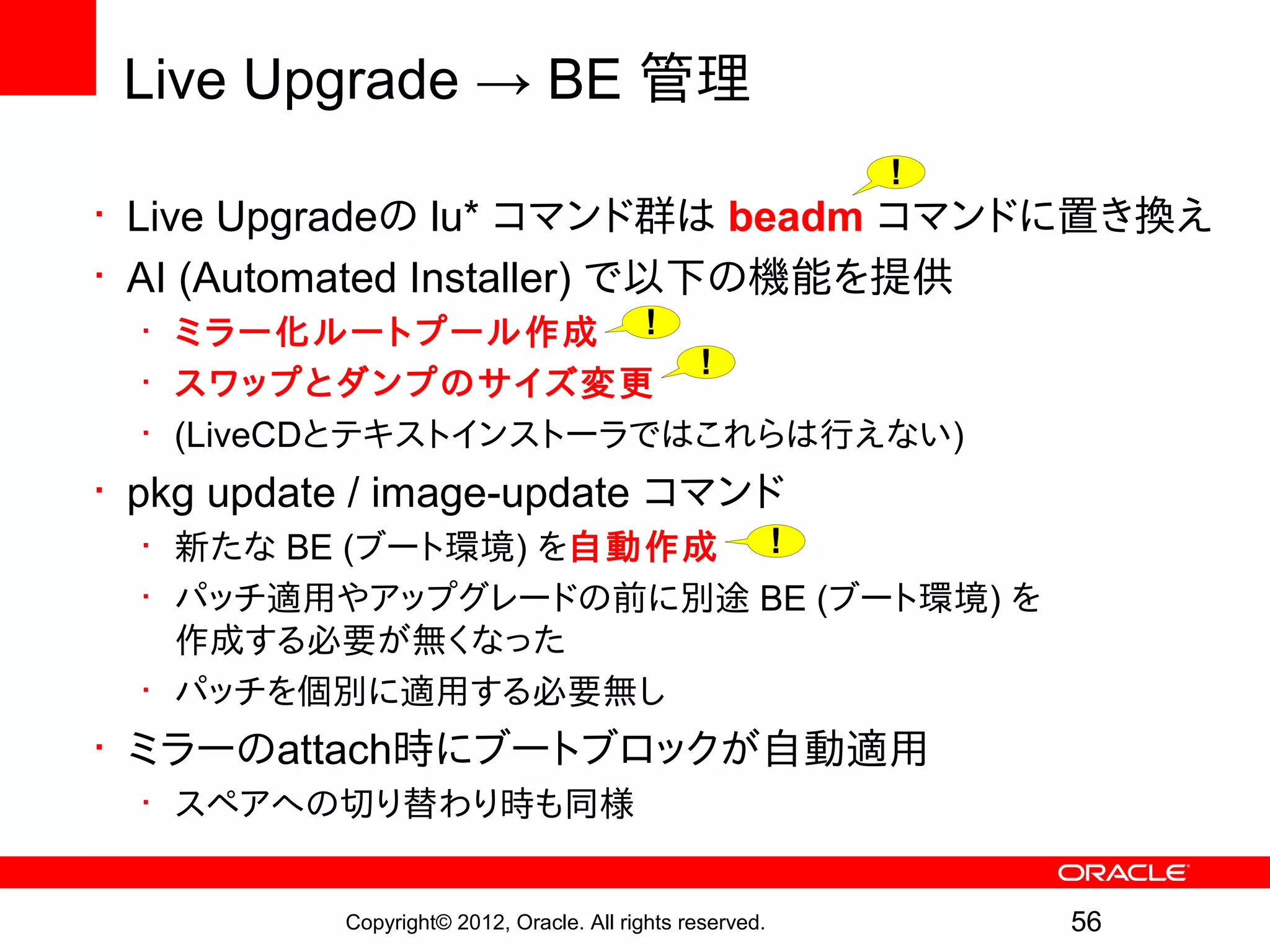 Live Upgrade → BE 管理
                                                           !
• Live Upgradeの lu* コマンド群は beadm コマンドに置き換え
• AI (Automated Installer) で以下の機能を提供
  • ミラー化ルートプール作成 !
                        !
  • スワップとダンプのサイズ変更
  • (LiveCDとテキストインストーラではこれらは行えない)
• pkg update / image-update コマンド
  • 新たな BE (ブート環境) を自動作成 !
  • パッチ適用やアップグレードの前に別途 BE (ブート環境) を
    作成する必要が無くなった
  • パッチを個別に適用する必要無し
• ミラーのattach時にブートブロックが自動適用
  • スペアへの切り替わり時も同様


           Copyright© 2012, Oracle. All rights reserved.       56
 