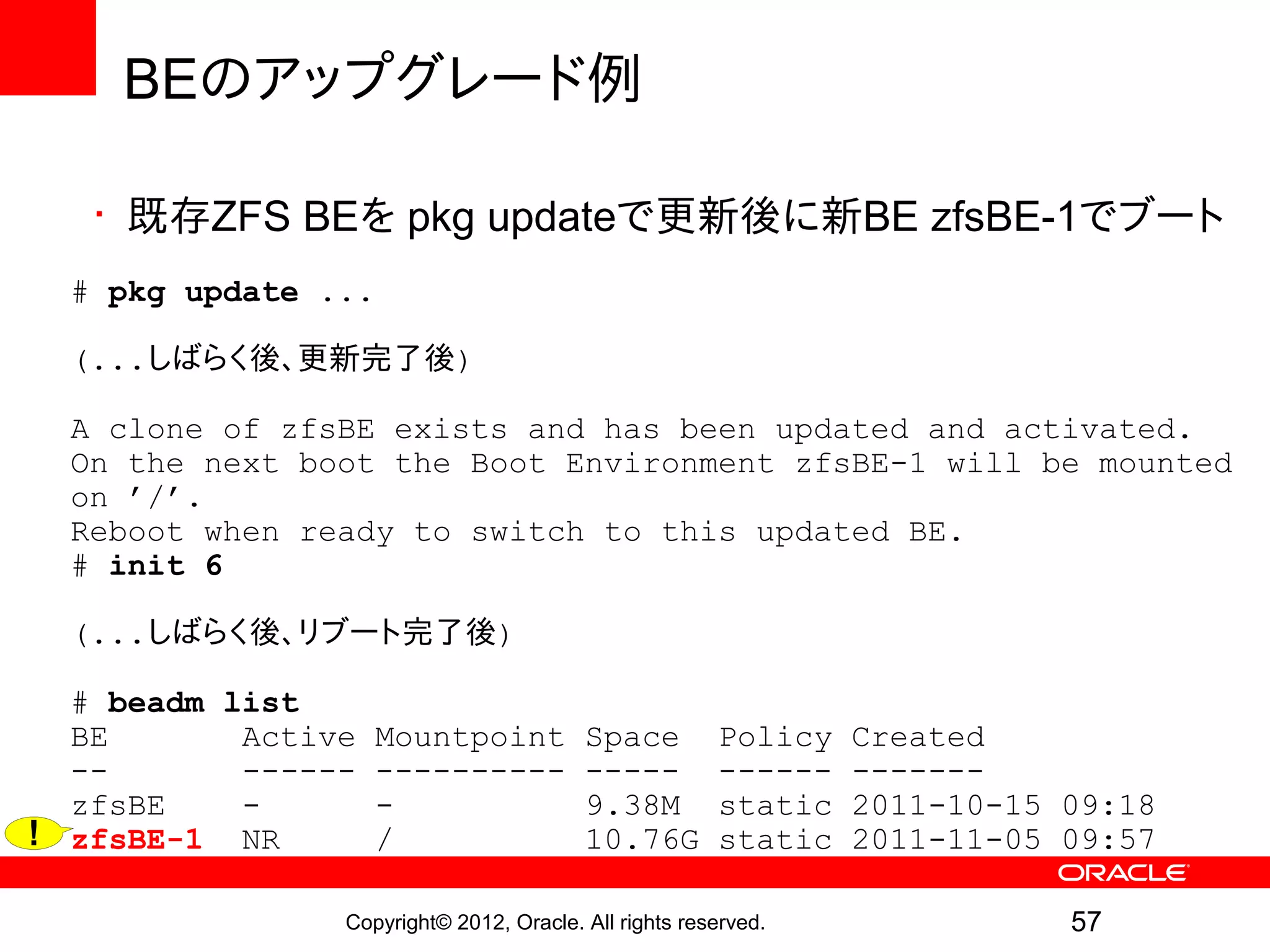 BEのアップグレード例

   • 既存ZFS BEを pkg updateで更新後に新BE zfsBE-1でブート
  # pkg update ...

  (...しばらく後、更新完了後)

  A clone of zfsBE exists and has been updated and activated.
  On the next boot the Boot Environment zfsBE-1 will be mounted
  on ’/’.
  Reboot when ready to switch to this updated BE.
  # init 6

  (...しばらく後、リブート完了後)

  # beadm list
  BE       Active   Mountpoint           Space         Policy   Created
  --       ------   ----------           -----         ------   -------
  zfsBE    -        -                    9.38M         static   2011-10-15 09:18
! zfsBE-1 NR        /                    10.76G        static   2011-11-05 09:57

                Copyright© 2012, Oracle. All rights reserved.              57
 