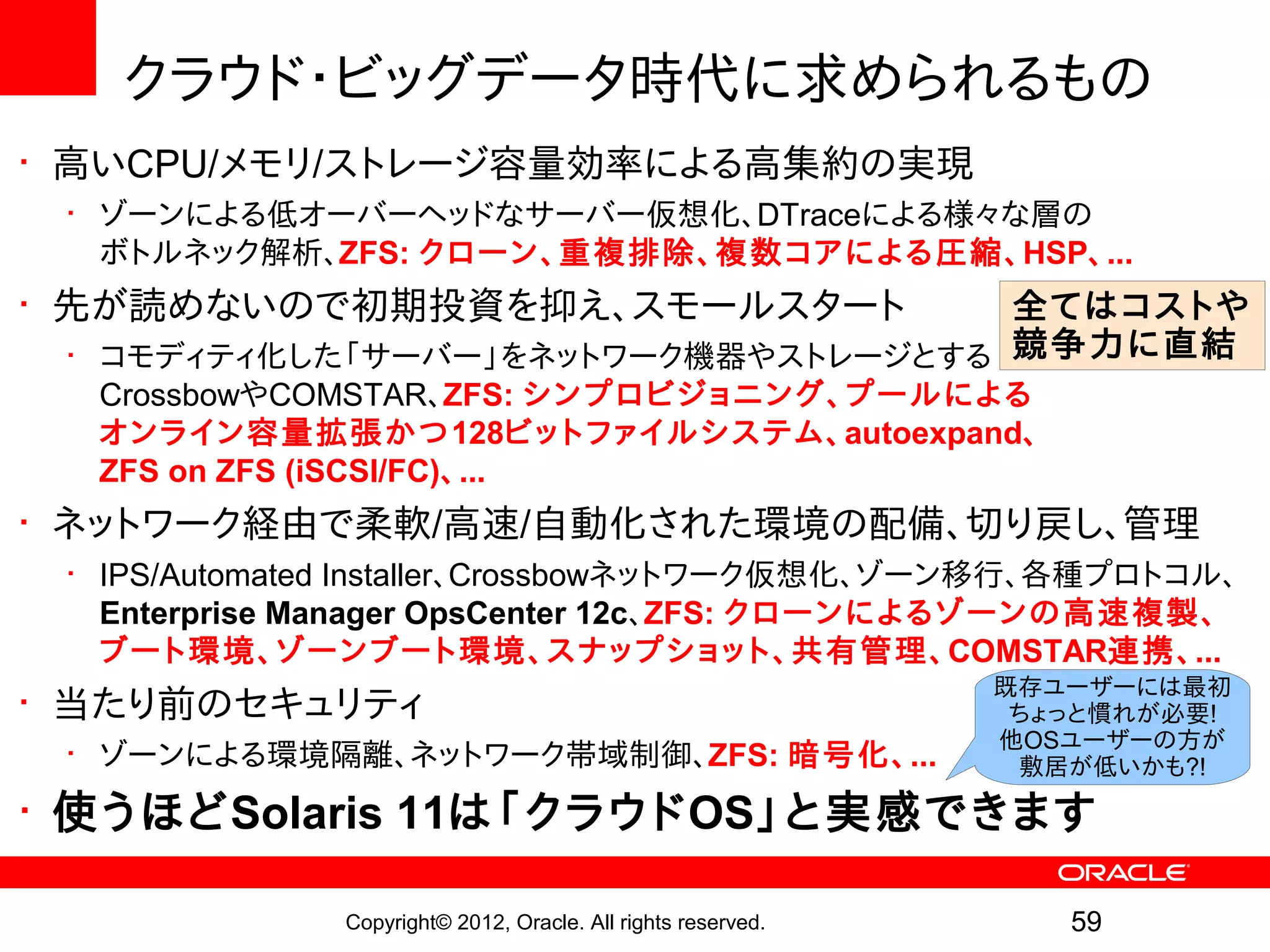クラウド・ビッグデータ時代に求められるもの
• 高いCPU/メモリ/ストレージ容量効率による高集約の実現
 • ゾーンによる低オーバーヘッドなサーバー仮想化、DTraceによる様々な層の
   ボトルネック解析、ZFS: クローン、重複排除、複 数コアによる圧縮、HSP、...
• 先が読めないので初期投資を抑え、スモールスタート           全てはコストや
 • コモディティ化した「サーバー」をネットワーク機器やストレージとする 競争力に直結
  CrossbowやCOMSTAR、ZFS: シンプロビジョニング、プールによる
  オンライン容量拡張かつ128ビットファイルシステム、autoexpand、
  ZFS on ZFS (iSCSI/FC)、...
• ネットワーク経由で柔軟/高速/自動化された環境の配備、切り戻し、管理
 • IPS/Automated Installer、Crossbowネットワーク仮想化、ゾーン移行、各種プロトコル、
   Enterprise Manager OpsCenter 12c、ZFS: クローンによるゾーンの高速複製、
   ブート環境、ゾーンブート環境、スナップショット、共有管理、COMSTAR連携、...
                                                              既存ユーザーには最初
• 当たり前のセキュリティ                                                  ちょっと慣れが必要!
                                                              他OSユーザーの方が
 • ゾーンによる環境隔離、ネットワーク帯域制御、ZFS: 暗号化、...                          敷居が低いかも?!

• 使うほどSolaris 11は「クラウドOS」と実感できます

              Copyright© 2012, Oracle. All rights reserved.      59
 