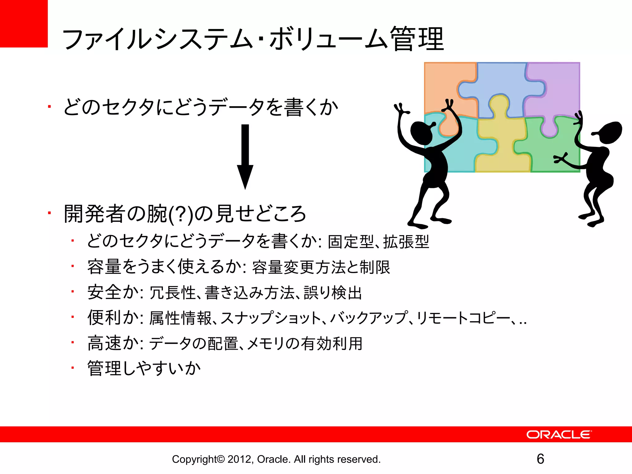 ファイルシステム・ボリューム管理

• どのセクタにどうデータを書くか




• 開発者の腕(?)の見せどころ
 •   どのセクタにどうデータを書くか: 固定型、拡張型
 •   容量をうまく使えるか: 容量変更方法と制限
 •   安全か: 冗長性、書き込み方法、誤り検出
 •   便利か: 属性情報、スナップショット、バックアップ、リモートコピー、..
 •   高速か: データの配置、メモリの有効利用
 •   管理しやすいか




           Copyright© 2012, Oracle. All rights reserved.   6
 