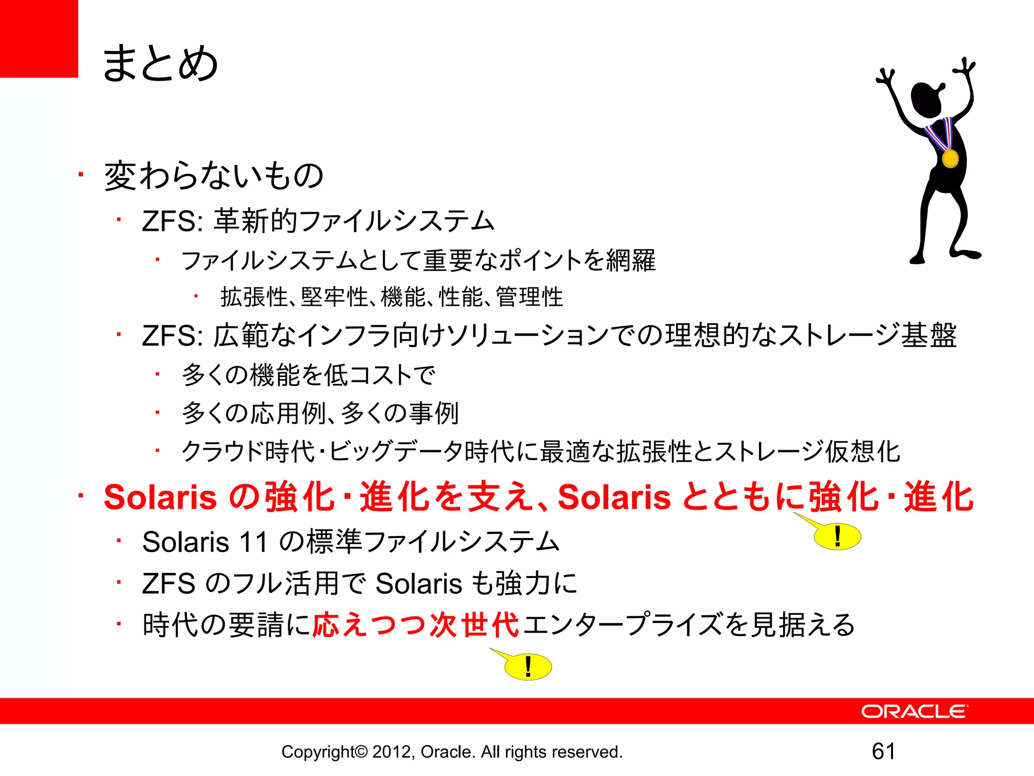 まとめ

• 変わらないもの
 • ZFS: 革新的ファイルシステム
   • ファイルシステムとして重要なポイントを網羅
    • 拡張性、堅牢性、機能、性能、管理性
 • ZFS: 広範なインフラ向けソリューションでの理想的なストレージ基盤
   • 多くの機能を低コストで
   • 多くの応用例、多くの事例
   • クラウド時代・ビッグデータ時代に最適な拡張性とストレージ仮想化
• Solaris の強化・進化を支え、Solaris とともに強化・進化
 • Solaris 11 の標準ファイルシステム   !
 • ZFS のフル活用で Solaris も強力に
 • 時代の要請に応えつつ次世代エンタープライズを見据える
                        !

        Copyright© 2012, Oracle. All rights reserved.   61
 