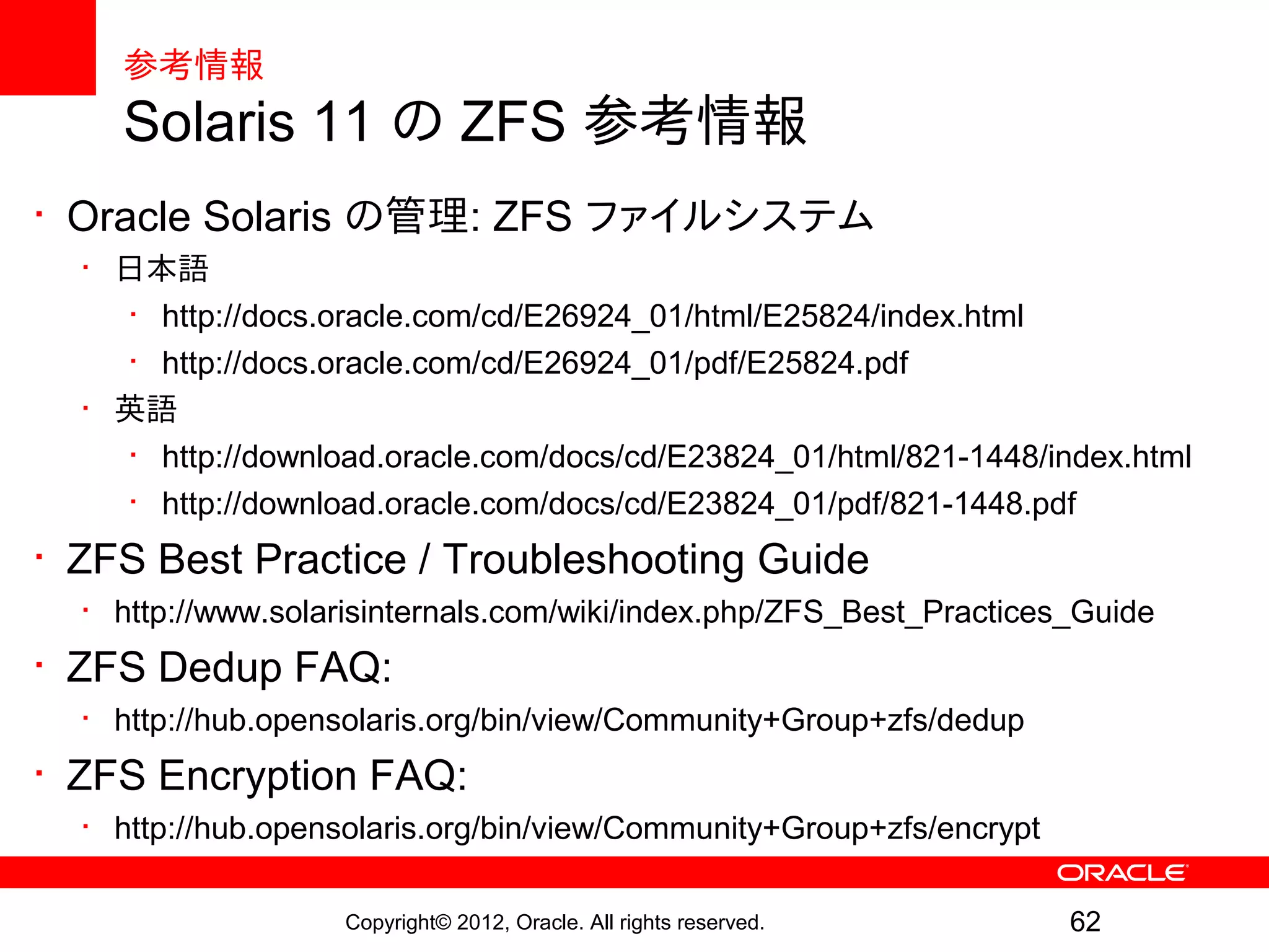 参考情報
    Solaris 11 の ZFS 参考情報
• Oracle Solaris の管理: ZFS ファイルシステム
  • 日本語
     • http://docs.oracle.com/cd/E26924_01/html/E25824/index.html
     • http://docs.oracle.com/cd/E26924_01/pdf/E25824.pdf
  • 英語
     • http://download.oracle.com/docs/cd/E23824_01/html/821-1448/index.html
     • http://download.oracle.com/docs/cd/E23824_01/pdf/821-1448.pdf
• ZFS Best Practice / Troubleshooting Guide
  • http://www.solarisinternals.com/wiki/index.php/ZFS_Best_Practices_Guide
• ZFS Dedup FAQ:
  • http://hub.opensolaris.org/bin/view/Community+Group+zfs/dedup
• ZFS Encryption FAQ:
  • http://hub.opensolaris.org/bin/view/Community+Group+zfs/encrypt

                   Copyright© 2012, Oracle. All rights reserved.      62
 