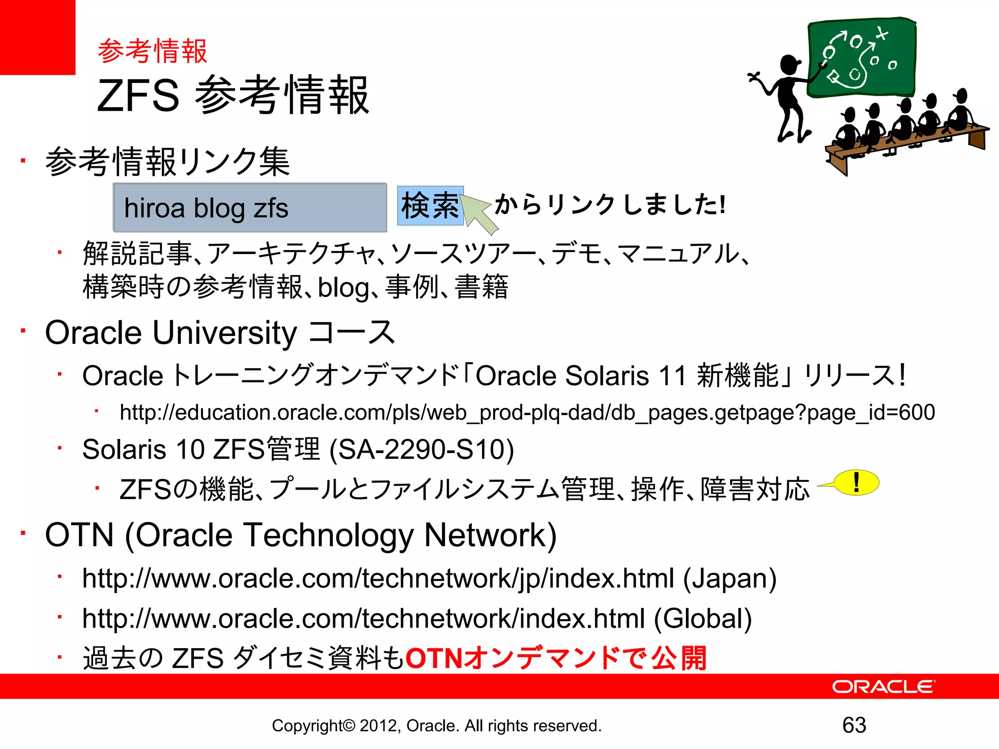 参考情報
     ZFS 参考情報
• 参考情報リンク集
       hiroa blog zfs                検索           からリンクしました!
  • 解説記事、アーキテクチャ、ソースツアー、デモ、マニュアル、
    構築時の参考情報、blog、事例、書籍
• Oracle University コース
  • Oracle トレーニングオンデマンド「Oracle Solaris 11 新機能」 リリース！
    • http://education.oracle.com/pls/web_prod-plq-dad/db_pages.getpage?page_id=600
  • Solaris 10 ZFS管理 (SA-2290-S10)
     • ZFSの機能、プールとファイルシステム管理、操作、障害対応                                       !
• OTN (Oracle Technology Network)
  • http://www.oracle.com/technetwork/jp/index.html (Japan)
  • http://www.oracle.com/technetwork/index.html (Global)
  • 過去の ZFS ダイセミ資料もOTNオンデマンドで公開

                    Copyright© 2012, Oracle. All rights reserved.         63
 