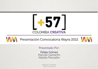 v




           COLOMBIA CREATIVA

    Presentación Convocatoria Wayra 2012

               Presentado Por:
                Felipe Gómez
               Manuel Garzarón
               Natalia Pescador

                 Bogotá, Colombia
                  Abril 20 de 2011
 