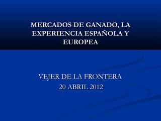MERCADOS DE GANADO, LAMERCADOS DE GANADO, LA
EXPERIENCIA ESPAÑOLA YEXPERIENCIA ESPAÑOLA Y
EUROPEAEUROPEA
VEJER DE LA FRONTERAVEJER DE LA FRONTERA
20 ABRIL 201220 ABRIL 2012
 