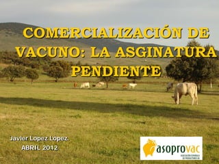 Javier López López.
ABRIL 2012
COMERCIALIZACIÓN DE
VACUNO: LA ASGINATURA
PENDIENTE
 