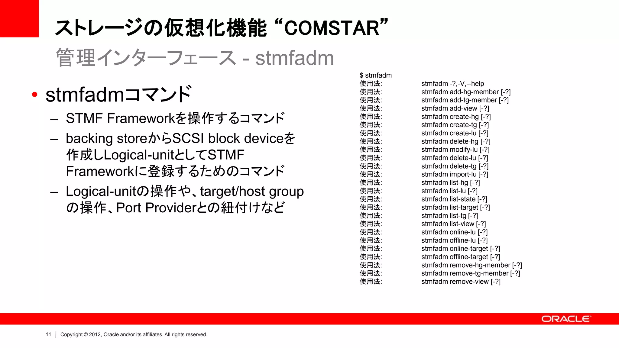 ストレージの仮想化機能 “COMSTAR”
      管理インターフェース - stmfadm
                                                                             $ stmfadm
                                                                             使用法:        stmfadm -?,-V,--help

• stmfadmコマンド                                                                使用法:
                                                                             使用法:
                                                                             使用法:
                                                                                         stmfadm add-hg-member [-?]
                                                                                         stmfadm add-tg-member [-?]
                                                                                         stmfadm add-view [-?]
  – STMF Frameworkを操作するコマンド                                                  使用法:
                                                                             使用法:
                                                                                         stmfadm create-hg [-?]
                                                                                         stmfadm create-tg [-?]
                                                                             使用法:        stmfadm create-lu [-?]
  – backing storeからSCSI block deviceを                                        使用法:        stmfadm delete-hg [-?]
                                                                             使用法:        stmfadm modify-lu [-?]
    作成しLogical-unitとしてSTMF                                                   使用法:        stmfadm delete-lu [-?]
                                                                             使用法:        stmfadm delete-tg [-?]
    Frameworkに登録するためのコマンド                                                    使用法:        stmfadm import-lu [-?]
                                                                             使用法:        stmfadm list-hg [-?]
  – Logical-unitの操作や、target/host group                                       使用法:
                                                                             使用法:
                                                                                         stmfadm list-lu [-?]
                                                                                         stmfadm list-state [-?]
    の操作、Port Providerとの紐付けなど                                                 使用法:
                                                                             使用法:
                                                                                         stmfadm list-target [-?]
                                                                                         stmfadm list-tg [-?]
                                                                             使用法:        stmfadm list-view [-?]
                                                                             使用法:        stmfadm online-lu [-?]
                                                                             使用法:        stmfadm offline-lu [-?]
                                                                             使用法:        stmfadm online-target [-?]
                                                                             使用法:        stmfadm offline-target [-?]
                                                                             使用法:        stmfadm remove-hg-member [-?]
                                                                             使用法:        stmfadm remove-tg-member [-?]
                                                                             使用法:        stmfadm remove-view [-?]




 11   Copyright © 2012, Oracle and/or its affiliates. All rights reserved.
 