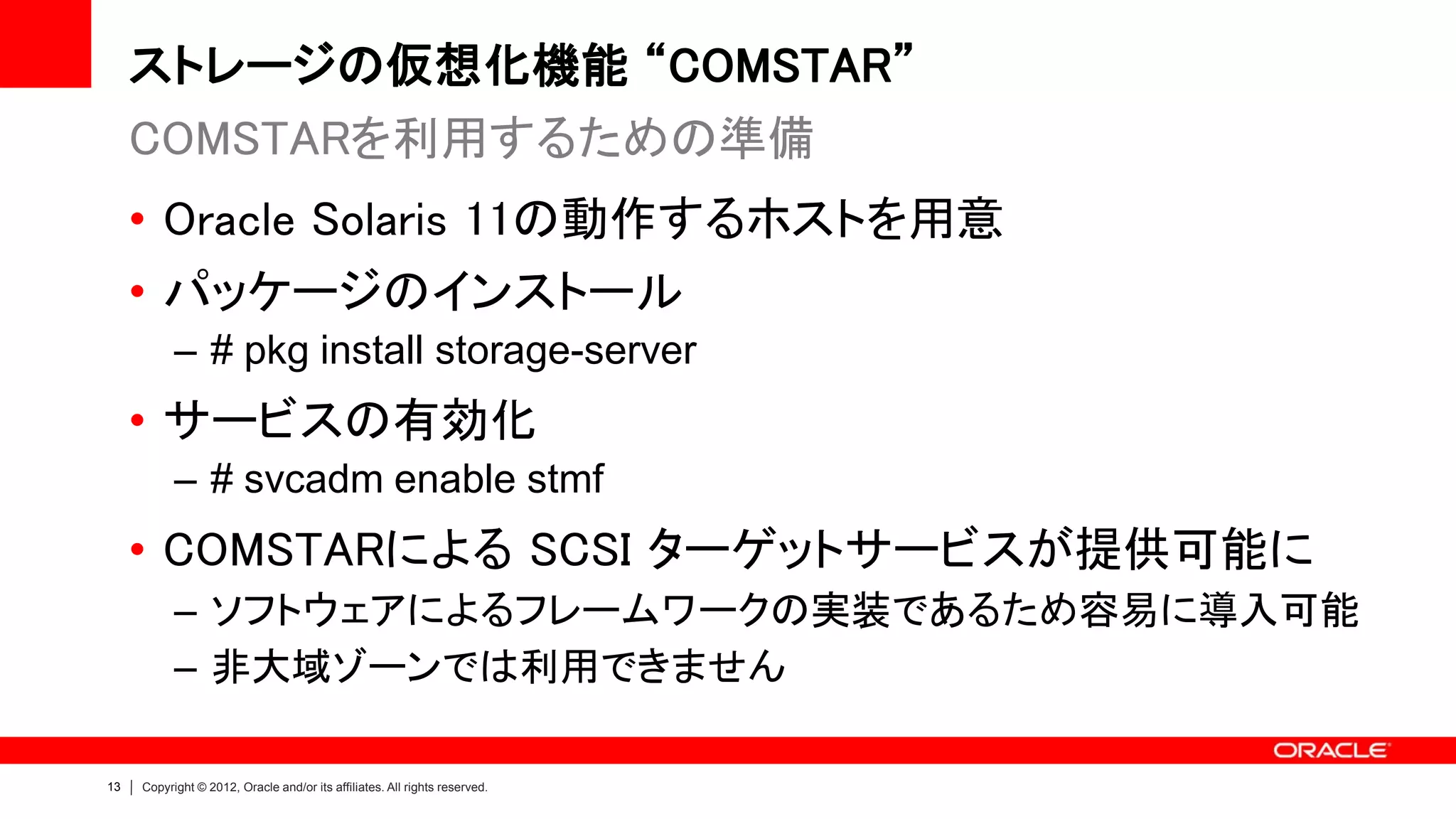 ストレージの仮想化機能 “COMSTAR”
     COMSTARを利用するための準備
     • Oracle Solaris 11の動作するホストを用意
     • パッケージのインストール
           – # pkg install storage-server
     • サービスの有効化
           – # svcadm enable stmf
     • COMSTARによる SCSI ターゲットサービスが提供可能に
           – ソフトウェアによるフレームワークの実装であるため容易に導入可能
           – 非大域ゾーンでは利用できません

13   Copyright © 2012, Oracle and/or its affiliates. All rights reserved.
 