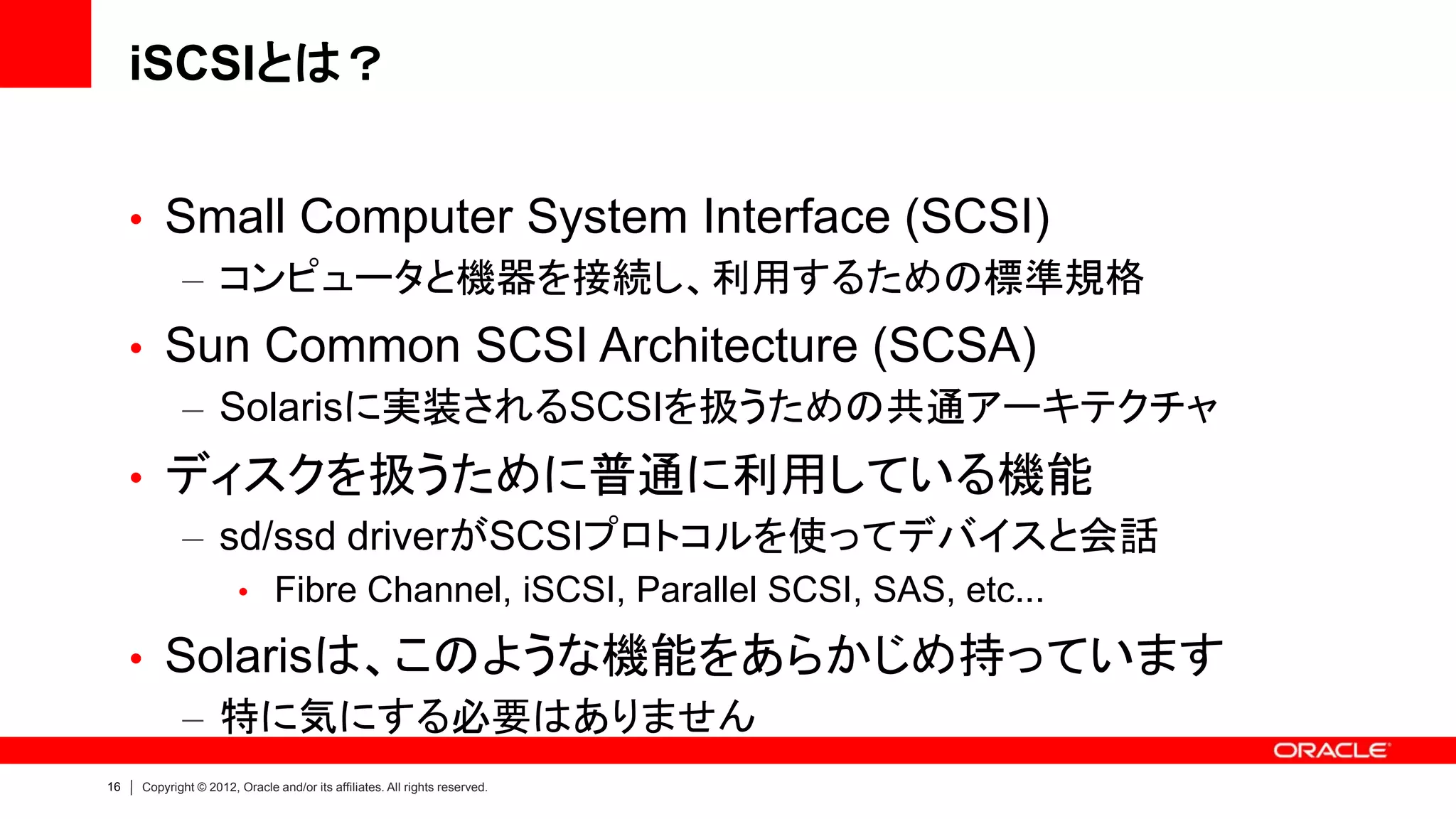 iSCSIとは？


     • Small Computer System Interface (SCSI)
        – コンピュータと機器を接続し、利用するための標準規格
     • Sun Common SCSI Architecture (SCSA)
        – Solarisに実装されるSCSIを扱うための共通アーキテクチャ
     • ディスクを扱うために普通に利用している機能
       – sd/ssd driverがSCSIプロトコルを使ってデバイスと会話
                       • Fibre Channel, iSCSI, Parallel SCSI, SAS, etc...

     • Solarisは、このような機能をあらかじめ持っています
        – 特に気にする必要はありません
16   Copyright © 2012, Oracle and/or its affiliates. All rights reserved.
 