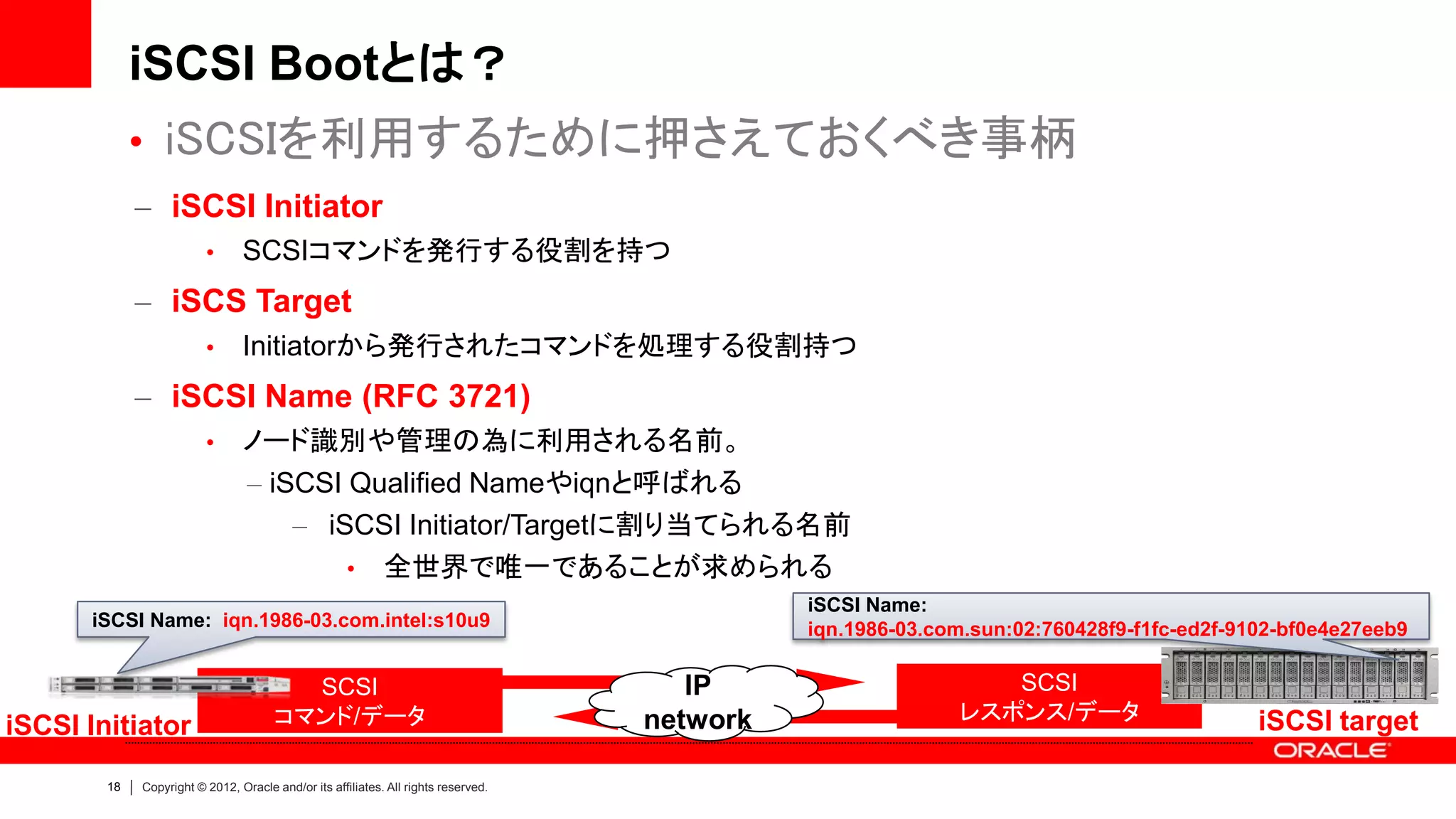 iSCSI Bootとは？
             • iSCSIを利用するために押さえておくべき事柄
             – iSCSI Initiator
                         •      SCSIコマンドを発行する役割を持つ
             – iSCS Target
                         •      Initiatorから発行されたコマンドを処理する役割持つ
             – iSCSI Name (RFC 3721)
                         •      ノード識別や管理の為に利用される名前。
                                – iSCSI Qualified Nameやiqnと呼ばれる
                                    – iSCSI Initiator/Targetに割り当てられる名前
                                        • 全世界で唯一であることが求められる
                                                                                              iSCSI Name:
      iSCSI Name: iqn.1986-03.com.intel:s10u9                                                 iqn.1986-03.com.sun:02:760428f9-f1fc-ed2f-9102-bf0e4e27eeb9

                                        SCSI                                           IP                      SCSI
                                      コマンド/データ                                      network                 レスポンス/データ                     iSCSI target
iSCSI Initiator
        18   Copyright © 2012, Oracle and/or its affiliates. All rights reserved.
 