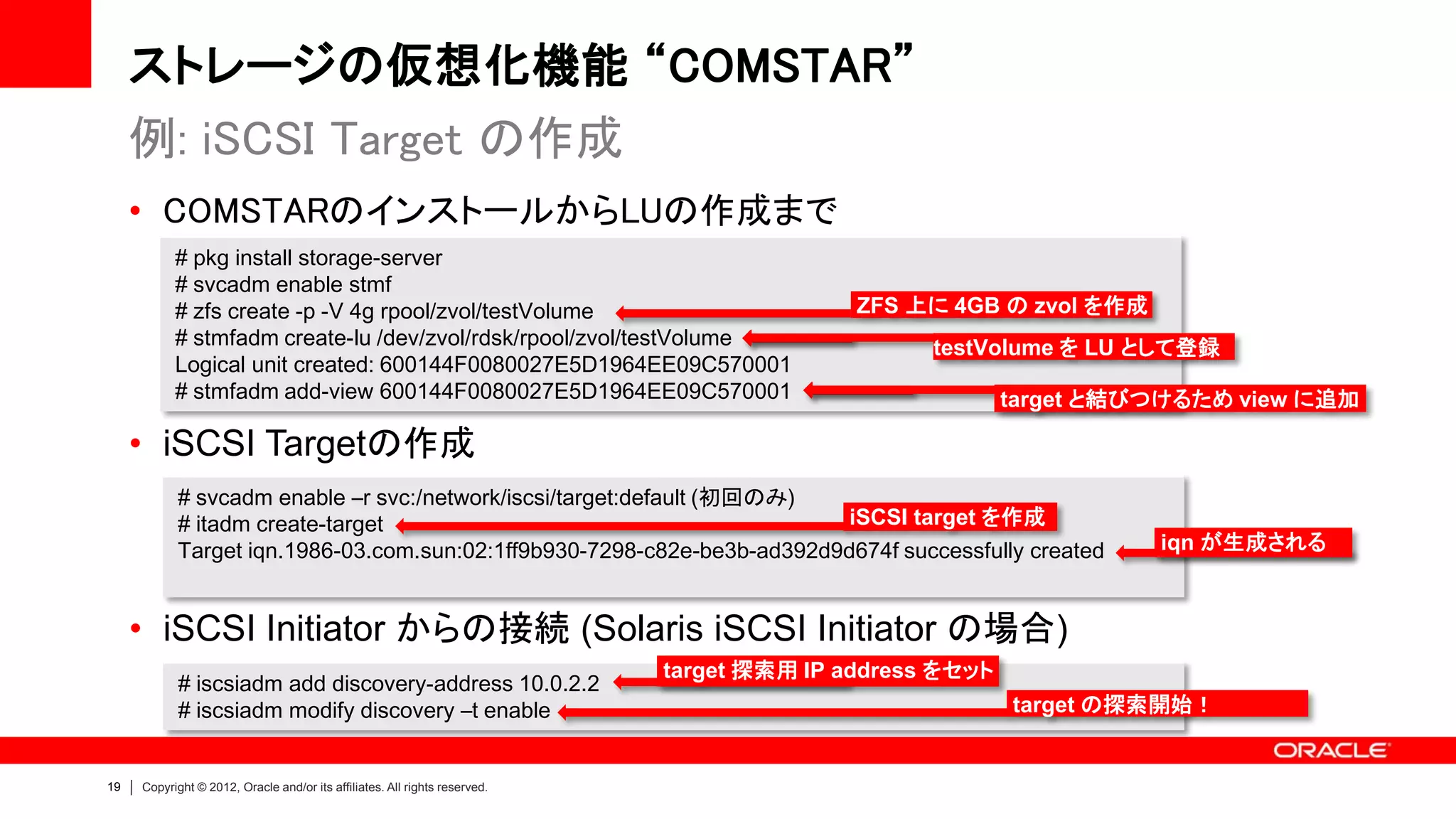 ストレージの仮想化機能 “COMSTAR”
     例: iSCSI Target の作成
     • COMSTARのインストールからLUの作成まで
           # pkg install storage-server
           # svcadm enable stmf
           # zfs create -p -V 4g rpool/zvol/testVolume                                     ZFS 上に 4GB の zvol を作成
           # stmfadm create-lu /dev/zvol/rdsk/rpool/zvol/testVolume                              testVolume を LU として登録
           Logical unit created: 600144F0080027E5D1964EE09C570001
           # stmfadm add-view 600144F0080027E5D1964EE09C570001                                           target と結びつけるため view に追加

     • iSCSI Targetの作成
           # svcadm enable –r svc:/network/iscsi/target:default (初回のみ)
           # itadm create-target                                         iSCSI target を作成
           Target iqn.1986-03.com.sun:02:1ff9b930-7298-c82e-be3b-ad392d9d674f successfully created                 iqn が生成される



     • iSCSI Initiator からの接続 (Solaris iSCSI Initiator の場合)
                                                                            target 探索用 IP address をセット
            # iscsiadm add discovery-address 10.0.2.2
            # iscsiadm modify discovery –t enable                                                        target の探索開始！


19   Copyright © 2012, Oracle and/or its affiliates. All rights reserved.
 
