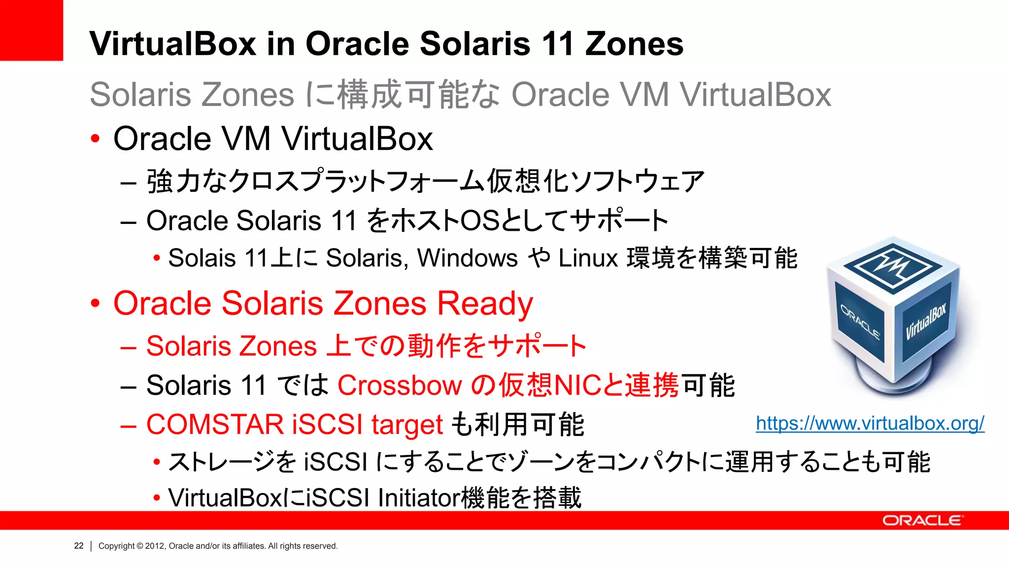 VirtualBox in Oracle Solaris 11 Zones
     Solaris Zones に構成可能な Oracle VM VirtualBox
     • Oracle VM VirtualBox
           – 強力なクロスプラットフォーム仮想化ソフトウェア
           – Oracle Solaris 11 をホストOSとしてサポート
                    • Solais 11上に Solaris, Windows や Linux 環境を構築可能
     • Oracle Solaris Zones Ready
           – Solaris Zones 上での動作をサポート
           – Solaris 11 では Crossbow の仮想NICと連携可能
           – COMSTAR iSCSI target も利用可能                                     https://www.virtualbox.org/

                    • ストレージを iSCSI にすることでゾーンをコンパクトに運用することも可能
                    • VirtualBoxにiSCSI Initiator機能を搭載
22   Copyright © 2012, Oracle and/or its affiliates. All rights reserved.
 