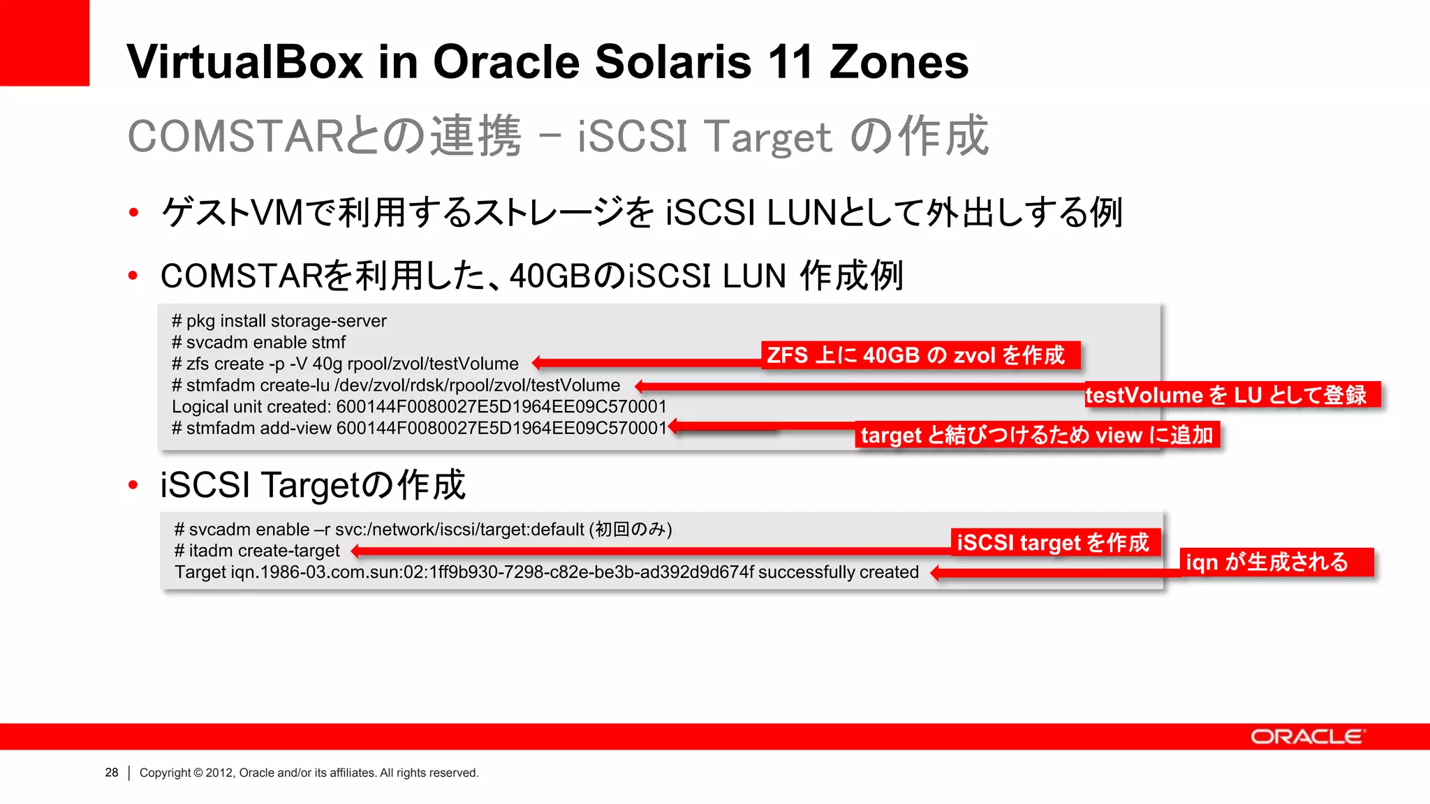 VirtualBox in Oracle Solaris 11 Zones
     COMSTARとの連携 - iSCSI Target の作成
     • ゲストVMで利用するストレージを iSCSI LUNとして外出しする例
     • COMSTARを利用した、40GBのiSCSI LUN 作成例
           # pkg install storage-server
           # svcadm enable stmf
           # zfs create -p -V 40g rpool/zvol/testVolume                         ZFS 上に 40GB の zvol を作成
           # stmfadm create-lu /dev/zvol/rdsk/rpool/zvol/testVolume
           Logical unit created: 600144F0080027E5D1964EE09C570001
                                                                                                               testVolume を LU として登録
           # stmfadm add-view 600144F0080027E5D1964EE09C570001                             target と結びつけるため view に追加

     • iSCSI Targetの作成
           # svcadm enable –r svc:/network/iscsi/target:default (初回のみ)
           # itadm create-target                                                                     iSCSI target を作成
           Target iqn.1986-03.com.sun:02:1ff9b930-7298-c82e-be3b-ad392d9d674f successfully created                      iqn が生成される




28   Copyright © 2012, Oracle and/or its affiliates. All rights reserved.
 