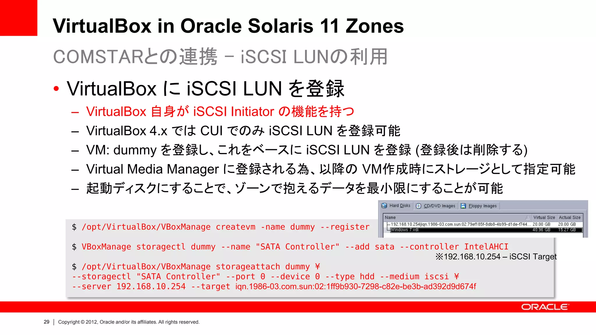 VirtualBox in Oracle Solaris 11 Zones
     COMSTARとの連携 - iSCSI LUNの利用
     • VirtualBox に iSCSI LUN を登録
           –      VirtualBox 自身が iSCSI Initiator の機能を持つ
           –      VirtualBox 4.x では CUI でのみ iSCSI LUN を登録可能
           –      VM: dummy を登録し、これをベースに iSCSI LUN を登録 (登録後は削除する)
           –      Virtual Media Manager に登録される為、以降の VM作成時にストレージとして指定可能
           –      起動ディスクにすることで、ゾーンで抱えるデータを最小限にすることが可能

           $ /opt/VirtualBox/VBoxManage createvm -name dummy --register

           $ VBoxManage storagectl dummy --name "SATA Controller" --add sata --controller IntelAHCI
                                                                                              ※192.168.10.254 – iSCSI Target
           $ /opt/VirtualBox/VBoxManage storageattach dummy ¥
           --storagectl "SATA Controller" --port 0 --device 0 --type hdd --medium iscsi ¥
           --server 192.168.10.254 --target iqn.1986-03.com.sun:02:1ff9b930-7298-c82e-be3b-ad392d9d674f



29   Copyright © 2012, Oracle and/or its affiliates. All rights reserved.
 