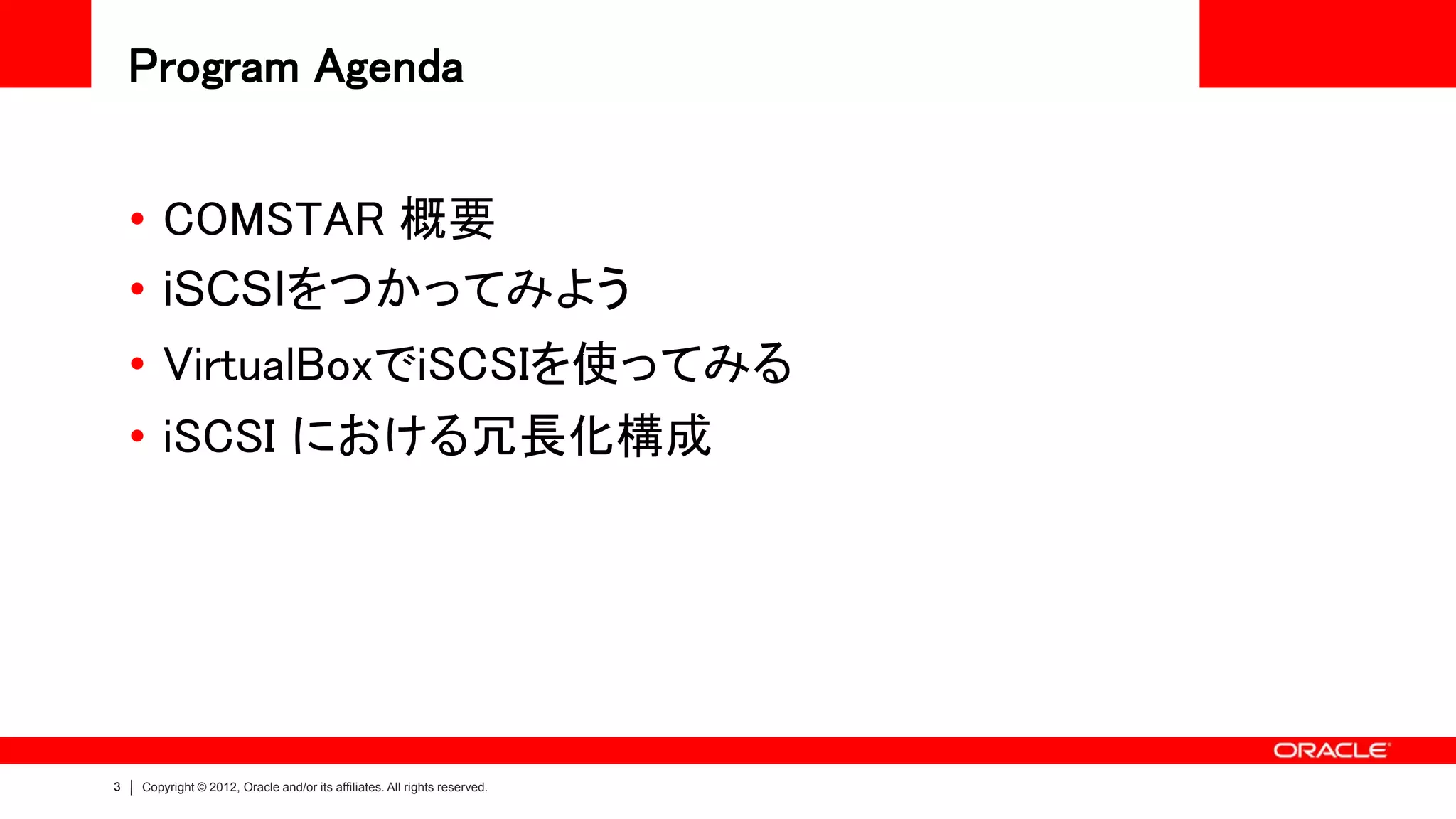 Program Agenda


    • COMSTAR 概要
    • iSCSIをつかってみよう
    • VirtualBoxでiSCSIを使ってみる
    • iSCSI における冗長化構成




3   Copyright © 2012, Oracle and/or its affiliates. All rights reserved.
 