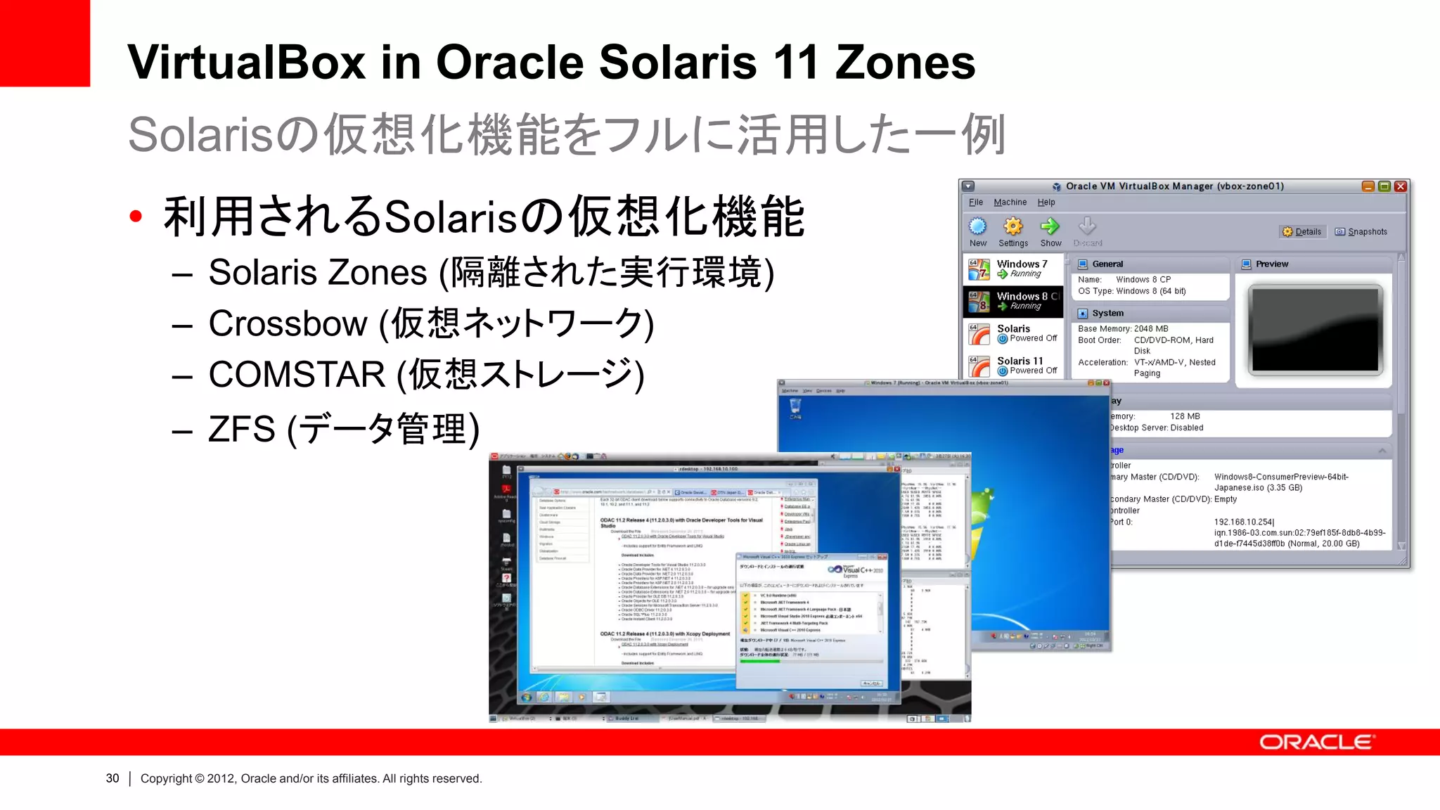 VirtualBox in Oracle Solaris 11 Zones
     Solarisの仮想化機能をフルに活用した一例
     • 利用されるSolarisの仮想化機能
           – Solaris Zones (隔離された実行環境)
           – Crossbow (仮想ネットワーク)
           – COMSTAR (仮想ストレージ)
           – ZFS (データ管理)




30   Copyright © 2012, Oracle and/or its affiliates. All rights reserved.
 