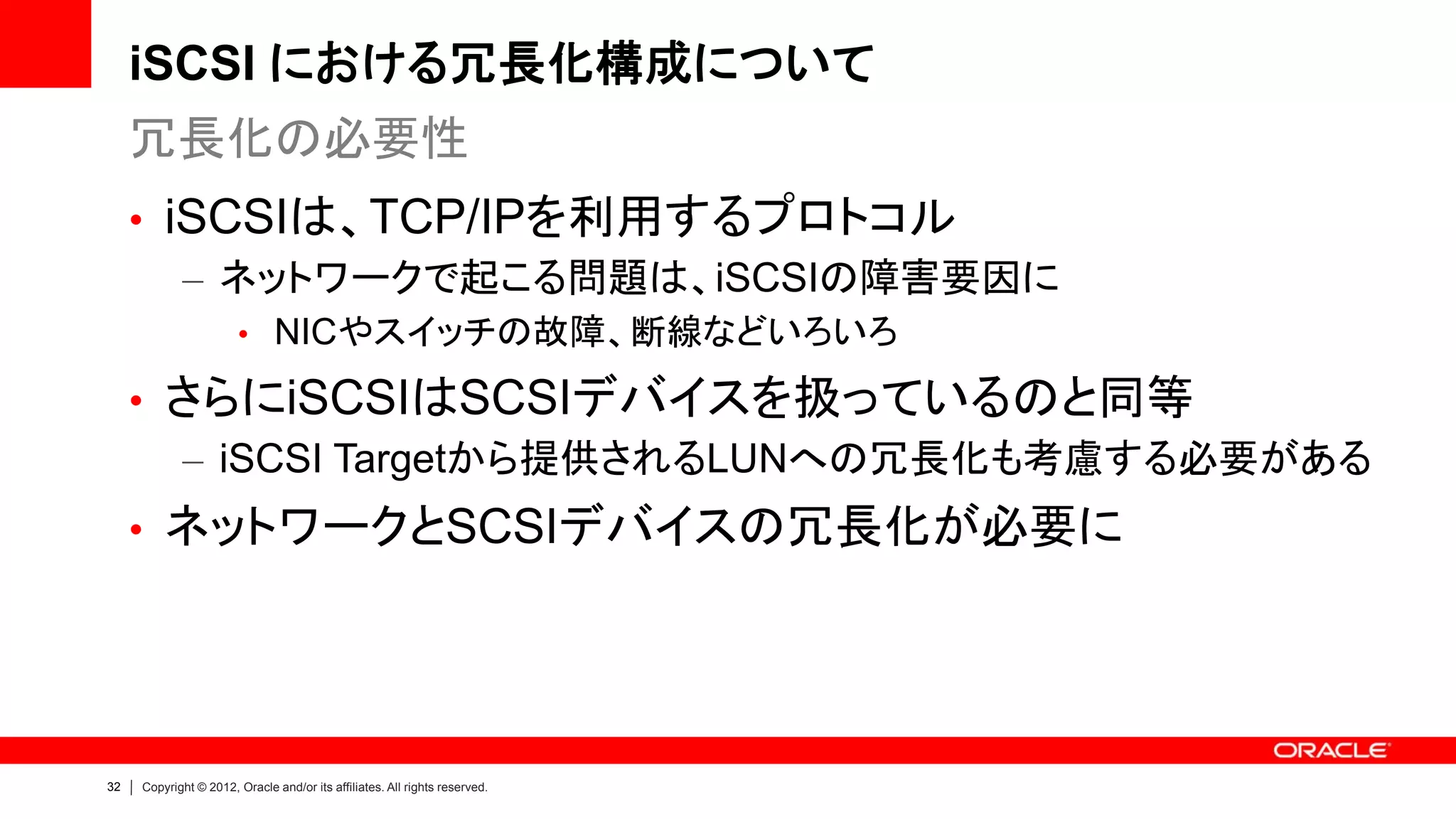 iSCSI における冗長化構成について
     冗長化の必要性
     • iSCSIは、TCP/IPを利用するプロトコル
        – ネットワークで起こる問題は、iSCSIの障害要因に
                       • NICやスイッチの故障、断線などいろいろ

     • さらにiSCSIはSCSIデバイスを扱っているのと同等
       – iSCSI Targetから提供されるLUNへの冗長化も考慮する必要がある
     • ネットワークとSCSIデバイスの冗長化が必要に




32   Copyright © 2012, Oracle and/or its affiliates. All rights reserved.
 