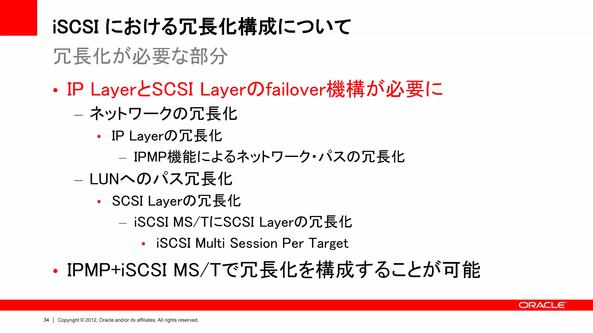 iSCSI における冗長化構成について
     冗長化が必要な部分
     • IP LayerとSCSI Layerのfailover機構が必要に
        – ネットワークの冗長化
                       • IP Layerの冗長化
                                  – IPMP機能によるネットワーク・パスの冗長化
            – LUNへのパス冗長化
                       • SCSI Layerの冗長化
                                  – iSCSI MS/TにSCSI Layerの冗長化
                                     • iSCSI Multi Session Per Target

     • IPMP+iSCSI MS/Tで冗長化を構成することが可能

34   Copyright © 2012, Oracle and/or its affiliates. All rights reserved.
 