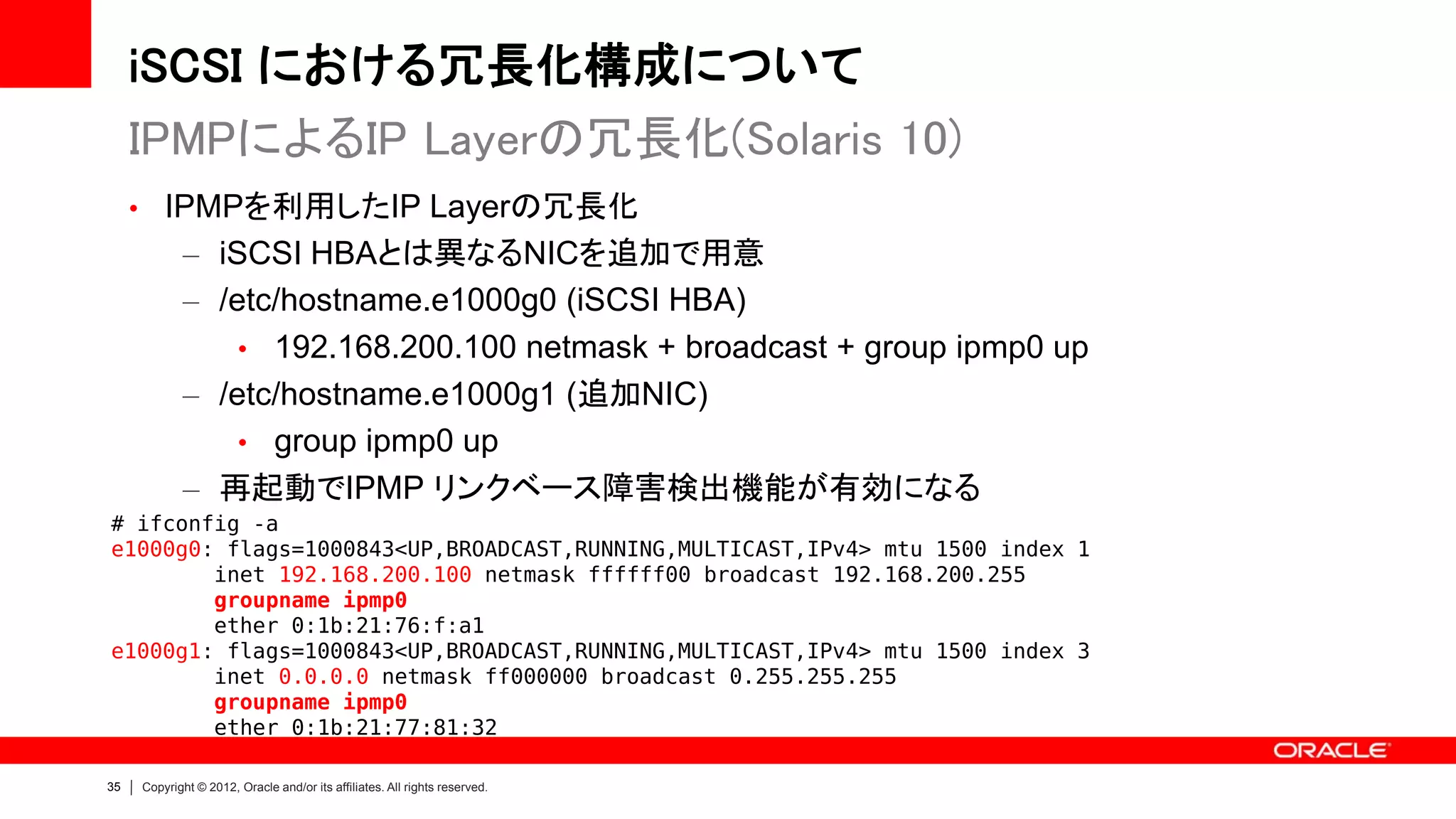 iSCSI における冗長化構成について
     IPMPによるIP Layerの冗長化(Solaris 10)
     • IPMPを利用したIP Layerの冗長化
            – iSCSI HBAとは異なるNICを追加で用意
            – /etc/hostname.e1000g0 (iSCSI HBA)
                • 192.168.200.100 netmask + broadcast + group ipmp0 up
            – /etc/hostname.e1000g1 (追加NIC)
                • group ipmp0 up
            – 再起動でIPMP リンクベース障害検出機能が有効になる
# ifconfig -a
e1000g0: flags=1000843<UP,BROADCAST,RUNNING,MULTICAST,IPv4> mtu 1500 index 1
        inet 192.168.200.100 netmask ffffff00 broadcast 192.168.200.255
        groupname ipmp0
        ether 0:1b:21:76:f:a1
e1000g1: flags=1000843<UP,BROADCAST,RUNNING,MULTICAST,IPv4> mtu 1500 index 3
        inet 0.0.0.0 netmask ff000000 broadcast 0.255.255.255
        groupname ipmp0
        ether 0:1b:21:77:81:32

35   Copyright © 2012, Oracle and/or its affiliates. All rights reserved.
 