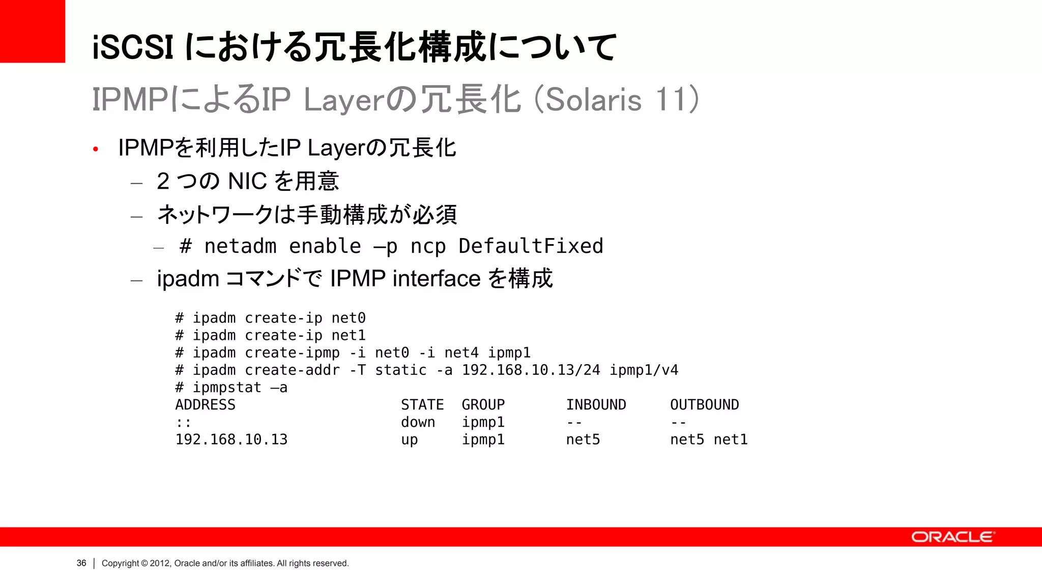 iSCSI における冗長化構成について
     IPMPによるIP Layerの冗長化 (Solaris 11)
     • IPMPを利用したIP Layerの冗長化
            – 2 つの NIC を用意
            – ネットワークは手動構成が必須
                   – # netadm enable –p ncp DefaultFixed
            – ipadm コマンドで IPMP interface を構成
                         # ipadm create-ip net0
                         # ipadm create-ip net1
                         # ipadm create-ipmp -i net0 -i net4 ipmp1
                         # ipadm create-addr -T static -a 192.168.10.13/24 ipmp1/v4
                         # ipmpstat –a
                         ADDRESS                   STATE GROUP        INBOUND     OUTBOUND
                         ::                        down   ipmp1       --          --
                         192.168.10.13             up     ipmp1       net5        net5 net1




36   Copyright © 2012, Oracle and/or its affiliates. All rights reserved.
 
